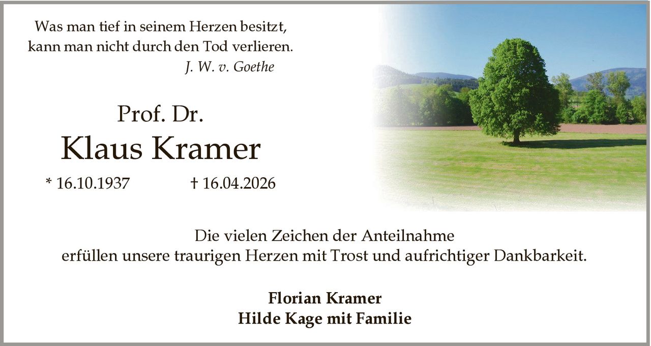 <p>Was man tief in seinem Herzen besitzt,<br>kann man nicht durch den Tod verlieren.<br><i>J. W. v. Goethe</i></p><p><strong>Prof. Dr.<br>Klaus Kramer</strong><br>* 16.10.1937 &dagger; 16.04.2026</p><p>Die vielen Zeichen der Anteilnahme<br>erfüllen unsere traurigen Herzen mit Trost und aufrichtiger Dankbarkeit.</p><p>Florian Kramer<br>Hilde Kage mit Familie</p>