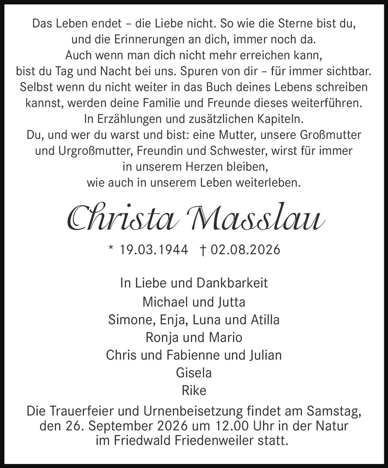 <p>Das Leben endet – die Liebe nicht. So wie die Sterne bist du, und die Erinnerungen an dich, immer noch da. Auch wenn man dich nicht mehr erreichen kann, bist du Tag und Nacht bei uns. Spuren von dir – für immer sichtbar. Selbst wenn du nicht weiter in das Buch deines Lebens schreiben kannst, werden deine Familie und Freunde dieses weiterführen. In Erzählungen und zusätzlichen Kapiteln. Du, und wer du warst und bist: eine Mutter, unsere Großmutter und Urgroßmutter, Freundin und Schwester, wirst für immer in unserem Herzen bleiben, wie auch in unserem Leben weiterleben.</p><p><strong>Christa Masslau</strong><br>* 19.03.1944 † 02.08.2026</p><p>In Liebe und Dankbarkeit<br>Michael und Jutta<br>Simone, Enja, Luna und Atilla<br>Ronja und Mario<br>Chris und Fabienne und Julian<br>Gisela<br>Rike</p><p>Die Trauerfeier und Urnenbeisetzung findet am Samstag, den 26. September 2026 um 12.00 Uhr in der Natur im Friedwald Friedenweiler statt.</p>