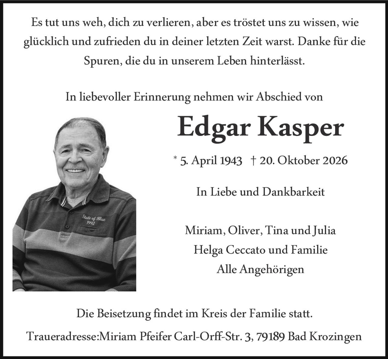 <p>Es tut uns weh, dich zu verlieren, aber es tröstet uns zu wissen, wie glücklich und zufrieden du in deiner letzten Zeit warst. Danke für die Spuren, die du in unserem Leben hinterlässt.</p>

<p>In liebevoller Erinnerung nehmen wir Abschied von</p>

<p><strong>Edgar Kasper</strong></p>

<p>* 5. April 1943 † 20. Oktober 2026</p>

<p>In Liebe und Dankbarkeit</p>

<p>Miriam, Oliver, Tina und Julia<br>
Helga Ceccato und Familie<br>
Alle Angehörigen</p>

<p>Die Beisetzung findet im Kreis der Familie statt.</p>

<p>Traueradresse: Miriam Pfeifer Carl-Orff-Str. 3, 79189 Bad Krozingen</p>
