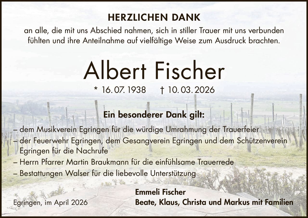 HERZLICHEN DANK
an alle, die mit uns Abschied nahmen, sich in stiller Trauer mit uns verbunden
fühlten und ihre Anteilnahme auf vielfältige Weise zum Ausdruck brachten.

Albert Fischer
* 16. 07. 1938

† 10. 03. 2026

Ein besonderer Dank gilt:
– dem Musikverein Egringen für die würdige Umrahmung der Trauerfeier
– der Feuerwehr Egringen, dem Gesangverein Egringen und dem Schützenverein
Egringen für die Nachrufe
– Herrn Pfarrer Martin Braukmann für die einfühlsame Trauerrede
– Bestattungen Walser für die liebevolle Unterstützung

Egringen, im April 2026

Emmeli Fischer
Beate, Klaus, Christa und Markus mit Familien