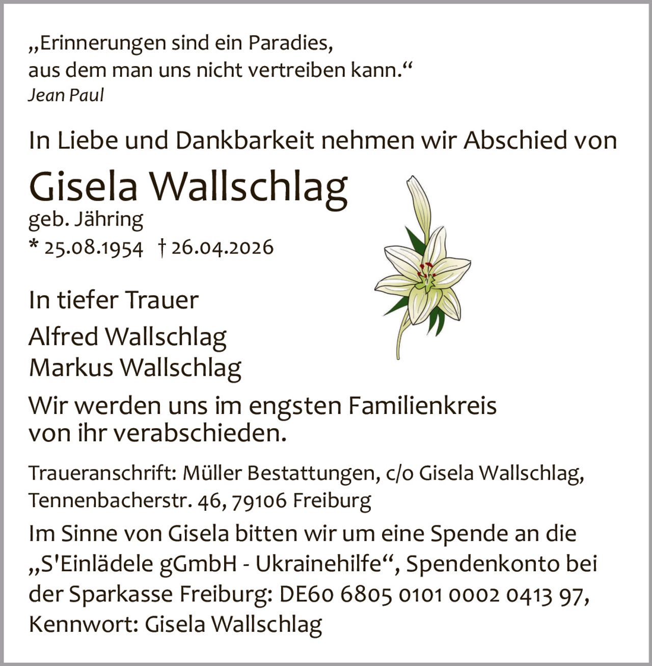 „Erinnerungen sind ein Paradies,
aus dem man uns nicht vertreiben kann.“
Jean Paul

In Liebe und Dankbarkeit nehmen wir Abschied von

Gisela Wallschlag
geb. Jähring
* 25.08.1954 † 26.04.2026

In tiefer Trauer
Alfred Wallschlag
Markus Wallschlag
Wir werden uns im engsten Familienkreis
von ihr verabschieden.
Traueranschrift: Müller Bestattungen, c/o Gisela Wallschlag,
Tennenbacherstr. 46, 79106 Freiburg

Im Sinne von Gisela bitten wir um eine Spende an die
„S'Einlädele gGmbH ­ Ukrainehilfe“, Spendenkonto bei
der Sparkasse Freiburg: DE60 6805 0101 0002 0413 97,
Kennwort: Gisela Wallschlag