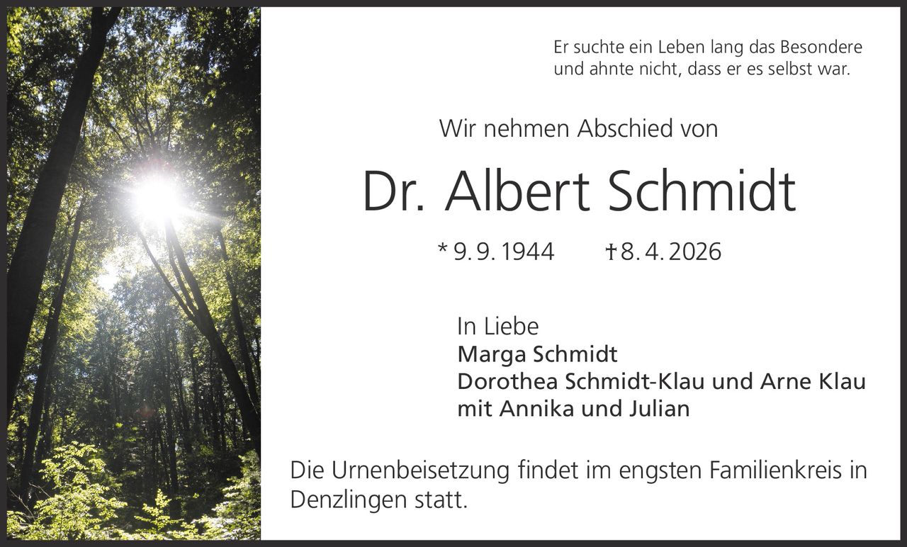 Er suchte ein Leben lang das Besondere
und ahnte nicht, dass er es selbst war.

Wir nehmen Abschied von

Dr. Albert Schmidt
* 9. 9. 1944   † 8. 4. 2026
In Liebe

Marga Schmidt
Dorothea Schmidt-Klau und Arne Klau
mit Annika und Julian

Die Urnenbeisetzung findet im engsten Familienkreis in
Denzlingen statt.
