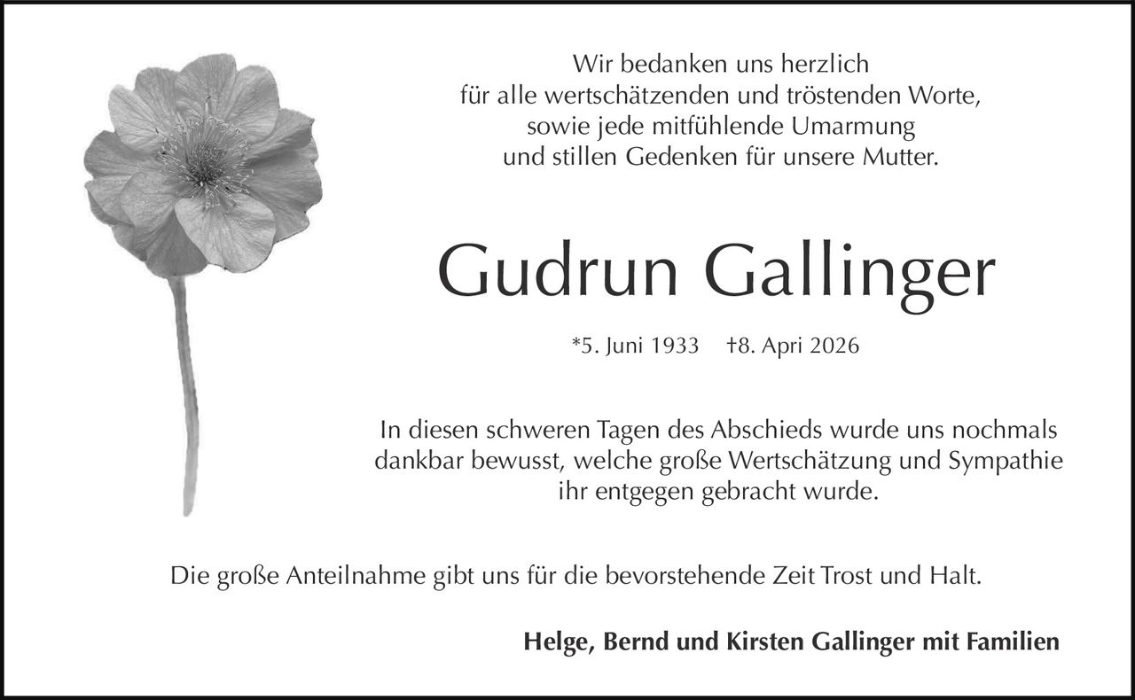 <p>Wir bedanken uns herzlich<br>für alle wertschätzenden und tröstenden Worte,<br>sowie jede mitfühlende Umarmung<br>und stillen Gedenken für unsere Mutter.</p><p><strong>Gudrun Gallinger</strong><br>*5. Juni 1933 †8. Apri 2026</p><p>In diesen schweren Tagen des Abschieds wurde uns nochmals<br>dankbar bewusst, welche große Wertschätzung und Sympathie<br>ihr entgegen gebracht wurde.</p><p>Die große Anteilnahme gibt uns für die bevorstehende Zeit Trost und Halt.</p><p><strong>Helge, Bernd und Kirsten Gallinger mit Familien</strong></p>