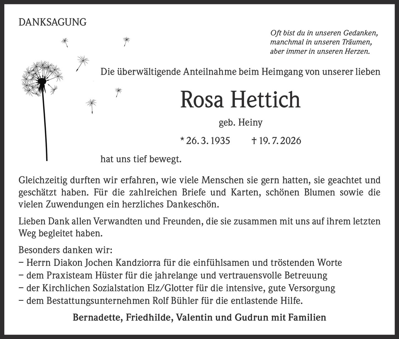<p><strong>DANKSAGUNG</strong></p>

<p><i>Oft bist du in unseren Gedanken, manchmal in unseren Träumen, aber immer in unseren Herzen.</i></p>

<p>Die überwältigende Anteilnahme beim Heimgang von unserer lieben <strong>Rosa Hettich</strong> geb. Heiny * 26. 3. 1935 † 19. 7. 2026 hat uns tief bewegt.</p>

<p>Gleichzeitig durften wir erfahren, wie viele Menschen sie gern hatten, sie geachtet und geschätzt haben. Für die zahlreichen Briefe und Karten, schönen Blumen sowie die vielen Zuwendungen ein herzliches Dankeschön.</p>

<p>Lieben Dank allen Verwandten und Freunden, die sie zusammen mit uns auf ihrem letzten Weg begleitet haben.</p>

<p><strong>Besonders danken wir:</strong><br>
– Herrn Diakon Jochen Kandziorra für die einfühlsamen und tröstenden Worte<br>
– dem Praxisteam Hüster für die jahrelange und vertrauensvolle Betreuung<br>
– der Kirchlichen Sozialstation Elz/Glotter für die intensive, gute Versorgung<br>
– dem Bestattungsunternehmen Rolf Bühler für die entlastende Hilfe.</p>

<p><strong>Bernadette, Friedhilde, Valentin und Gudrun mit Familien</strong></p>