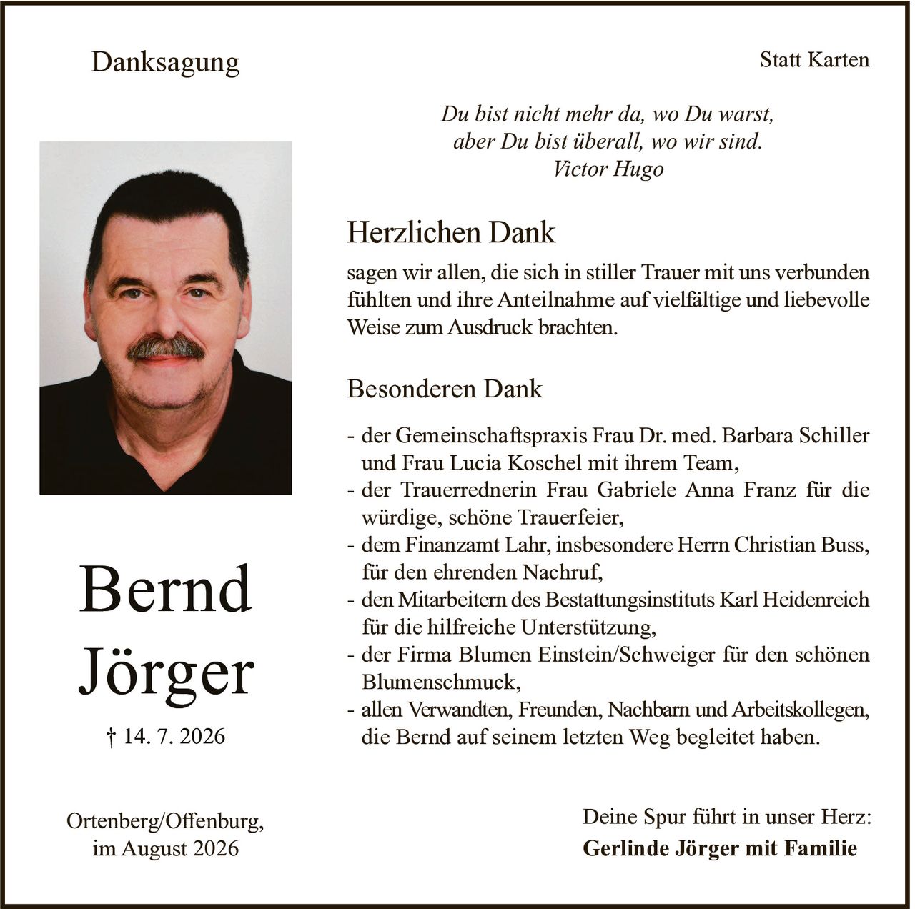 <p><strong>Bernd Jörger</strong><br>† 14. 7. 2026</p>

<p><i>Du bist nicht mehr da, wo Du warst,<br>aber Du bist überall, wo wir sind.<br>Victor Hugo</i></p>

<p><strong>Herzlichen Dank</strong></p>

<p>sagen wir allen, die sich in stiller Trauer mit uns verbunden fühlten und ihre Anteilnahme auf vielfältige und liebevolle Weise zum Ausdruck brachten.</p>

<p><strong>Besonderen Dank</strong></p>

<p>- der Gemeinschaftspraxis Frau Dr. med. Barbara Schiller und Frau Lucia Koschel mit ihrem Team,<br>- der Trauerrednerin Frau Gabriele Anna Franz für die würdige, schöne Trauerfeier,<br>- dem Finanzamt Lahr, insbesondere Herrn Christian Buss, für den ehrenden Nachruf,<br>- den Mitarbeitern des Bestattungsinstituts Karl Heidenreich für die hilfreiche Unterstützung,<br>- der Firma Blumen Einstein/Schweiger für den schönen Blumenschmuck,<br>- allen Verwandten, Freunden, Nachbarn und Arbeitskollegen, die Bernd auf seinem letzten Weg begleitet haben.</p>

<p>Deine Spur führt in unser Herz:<br><strong>Gerlinde Jörger mit Familie</strong></p>

<p>Ortenberg/Offenburg,<br>im August 2026</p>