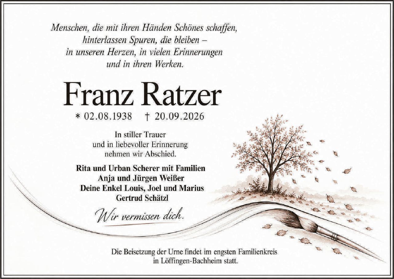 <i>Menschen, die mit ihren Händen Schönes schaffen,<br>hinterlassen Spuren, die bleiben –<br>in unseren Herzen, in vielen Erinnerungen<br>und in ihren Werken.</i><br><br><strong>Franz Ratzer</strong><br>* 02.08.1938 † 20.09.2026<br><br>In stiller Trauer<br>und in liebevoller Erinnerung<br>nehmen wir Abschied.<br><br><strong>Rita und Urban Scherer mit Familien<br>Anja und Jürgen Weißer<br>Deine Enkel Louis, Joel und Marius<br>Gertrud Schätzl</strong><br><br><i>Wir vermissen dich.</i><br><br>Die Beisetzung der Urne findet im engsten Familienkreis<br>in Löffingen-Bachheim statt.