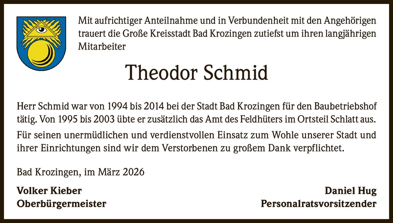 Mit aufrichtiger Anteilnahme und in Verbundenheit mit den Angehörigen
trauert die Große Kreisstadt Bad Krozingen zutiefst um ihren langjährigen
Mitarbeiter

Theodor Schmid
Herr Schmid war von 1994 bis 2014 bei der Stadt Bad Krozingen für den Baubetriebshof
tätig. Von 1995 bis 2003 übte er zusätzlich das Amt des Feldhüters im Ortsteil Schlatt aus.
Für seinen unermüdlichen und verdienstvollen Einsatz zum Wohle unserer Stadt und
ihrer Einrichtungen sind wir dem Verstorbenen zu großem Dank verpflichtet.
Bad Krozingen, im März 2026
Volker Kieber 
Oberbürgermeister 

Daniel Hug
Personalratsvorsitzender