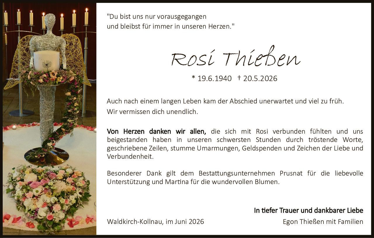 <p>"Du bist uns nur vorausgegangen und bleibst für immer in unseren Herzen."</p>

<p><strong>Rosi Thießen</strong><br>
* 19.6.1940 † 20.5.2026</p>

<p><strong>In tiefer Trauer und dankbarer Liebe</strong></p>

<p>Auch nach einem langen Leben kam der Abschied unerwartet und viel zu früh. Wir vermissen dich unendlich.</p>

<p>Von Herzen danken wir allen, die sich mit Rosi verbunden fühlten und uns beigestanden haben in unseren schwersten Stunden durch tröstende Worte, geschriebene Zeilen, stumme Umarmungen, Geldspenden und Zeichen der Liebe und Verbundenheit.</p>

<p>Besonderer Dank gilt dem Bestattungsunternehmen Prusnat für die liebevolle Unterstützung und Martina für die wundervollen Blumen.</p>

<p>Waldkirch-Kollnau, im Juni 2026<br>
<strong>Egon Thießen mit Familien</strong></p>