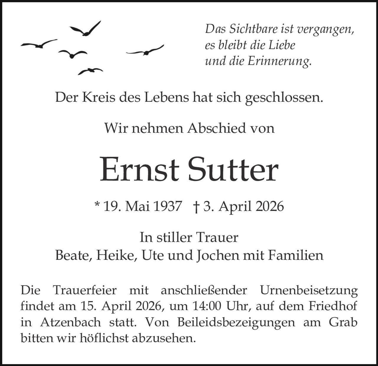 Das Sichtbare ist vergangen,
es bleibt die Liebe
und die Erinnerung.

Der Kreis des Lebens hat sich geschlossen.
Wir nehmen Abschied von

Ernst Sutter
* 19. Mai 1937 † 3. April 2026
In stiller Trauer
Beate, Heike, Ute und Jochen mit Familien
Die Trauerfeier mit anschließender Urnenbeisetzung
findet am 15. April 2026, um 14:00 Uhr, auf dem Friedhof
in Atzenbach statt. Von Beileidsbezeigungen am Grab
bitten wir höflichst abzusehen.