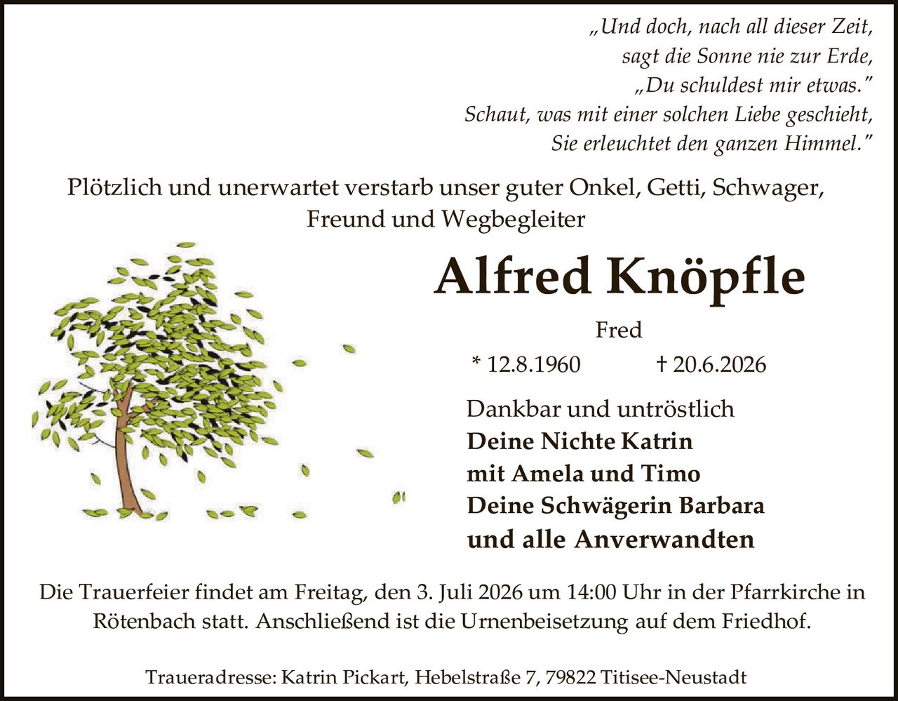 <p><i>"Und doch, nach all dieser Zeit,<br>sagt die Sonne nie zur Erde,<br>"Du schuldest mir etwas."<br>Schaut, was mit einer solchen Liebe geschieht,<br>Sie erleuchtet den ganzen Himmel."</i></p>

<p>Plötzlich und unerwartet verstarb unser guter Onkel, Getti, Schwager, Freund und Wegbegleiter</p>

<p><strong>Alfred Knöpfle</strong></p>

<p>Fred</p>

<p>* 12.8.1960                    † 20.6.2026</p>

<p>Dankbar und untröstlich<br><strong>Deine Nichte Katrin<br>mit Amela und Timo<br>Deine Schwägerin Barbara<br>und alle Anverwandten</strong></p>

<p>Die Trauerfeier findet am Freitag, den 3. Juli 2026 um 14:00 Uhr in der Pfarrkirche in Rötenbach statt. Anschließend ist die Urnenbeisetzung auf dem Friedhof.</p>

<p>Traueradresse: Katrin Pickart, Hebelstraße 7, 79822 Titisee-Neustadt</p>