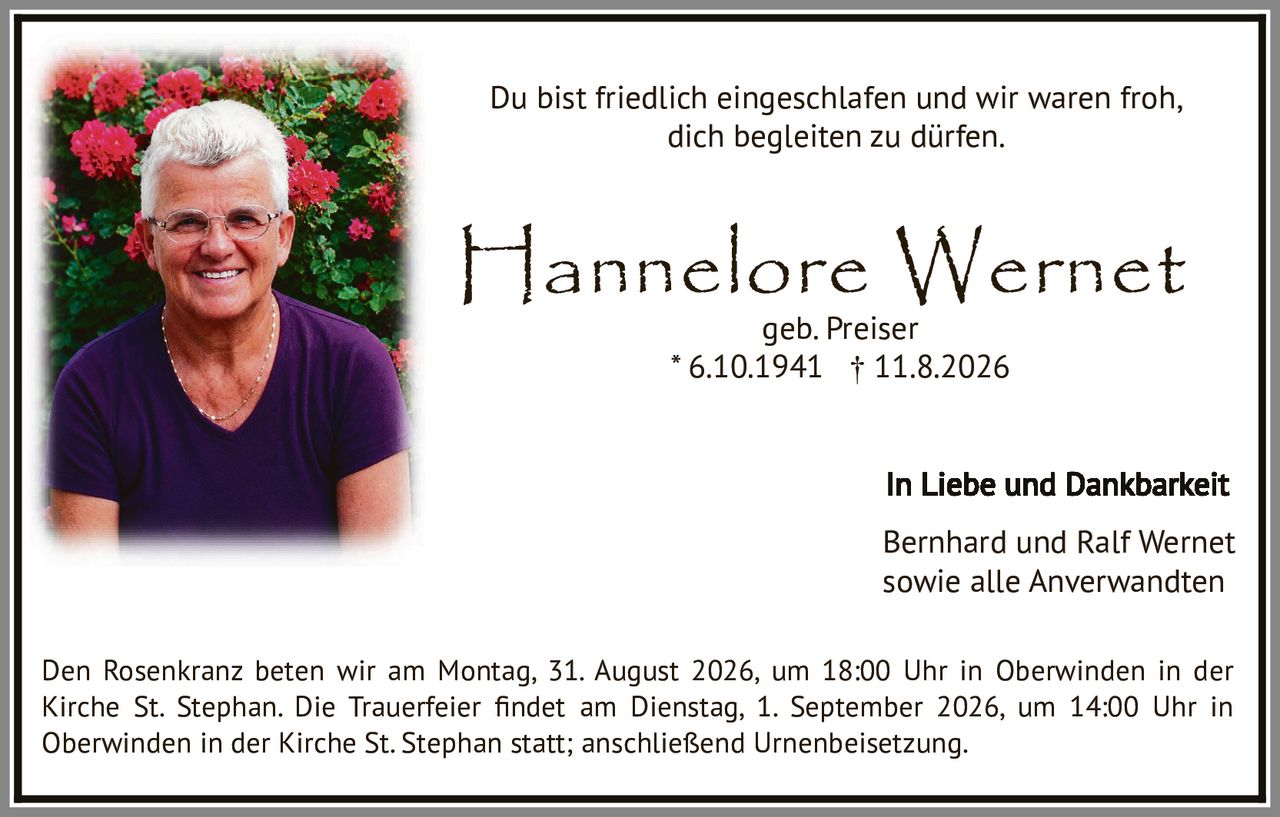 <p>Du bist friedlich eingeschlafen und wir waren froh, dich begleiten zu dürfen.</p>

<p><strong>Hannelore Wernet</strong><br>geb. Preiser<br>* 6.10.1941 † 11.8.2026</p>

<p>In Liebe und Dankbarkeit<br>Bernhard und Ralf Wernet<br>sowie alle Anverwandten</p>

<p>Den Rosenkranz beten wir am Montag, 31. August 2026, um 18:00 Uhr in Oberwinden in der Kirche St. Stephan. Die Trauerfeier findet am Dienstag, 1. September 2026, um 14:00 Uhr in Oberwinden in der Kirche St. Stephan statt; anschließend Urnenbeisetzung.</p>