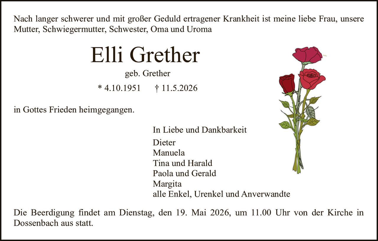 <p>Nach langer schwerer und mit großer Geduld ertragener Krankheit ist meine liebe Frau, unsere Mutter, Schwiegermutter, Schwester, Oma und Uroma</p><p><strong>Elli Grether</strong><br>geb. Grether<br>* 4.10.1951 † 11.5.2026</p><p>in Gottes Frieden heimgegangen.</p><p>In Liebe und Dankbarkeit<br>Dieter<br>Manuela<br>Tina und Harald<br>Paola und Gerald<br>Margita<br>alle Enkel, Urenkel und Anverwandte</p><p>Die Beerdigung findet am Dienstag, den 19. Mai 2026, um 11.00 Uhr von der Kirche in Dossenbach aus statt.</p>