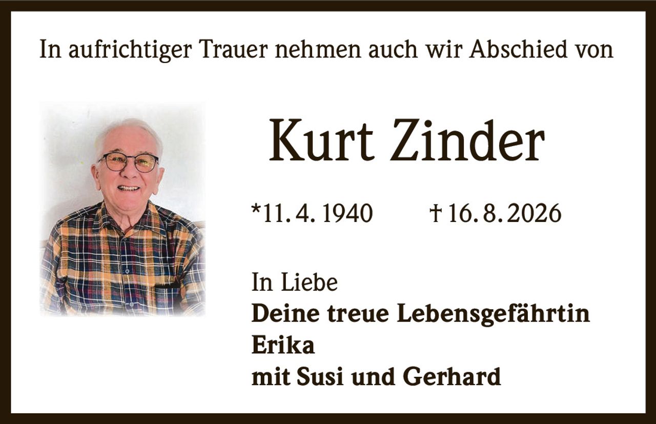 <p>In aufrichtiger Trauer nehmen auch wir Abschied von</p><p><strong>Kurt Zinder</strong></p><p>*11. 4. 1940  † 16. 8. 2026</p><p>In Liebe</p><p><strong>Deine treue Lebensgefährtin</strong></p><p><strong>Erika</strong></p><p><strong>mit Susi und Gerhard</strong></p>