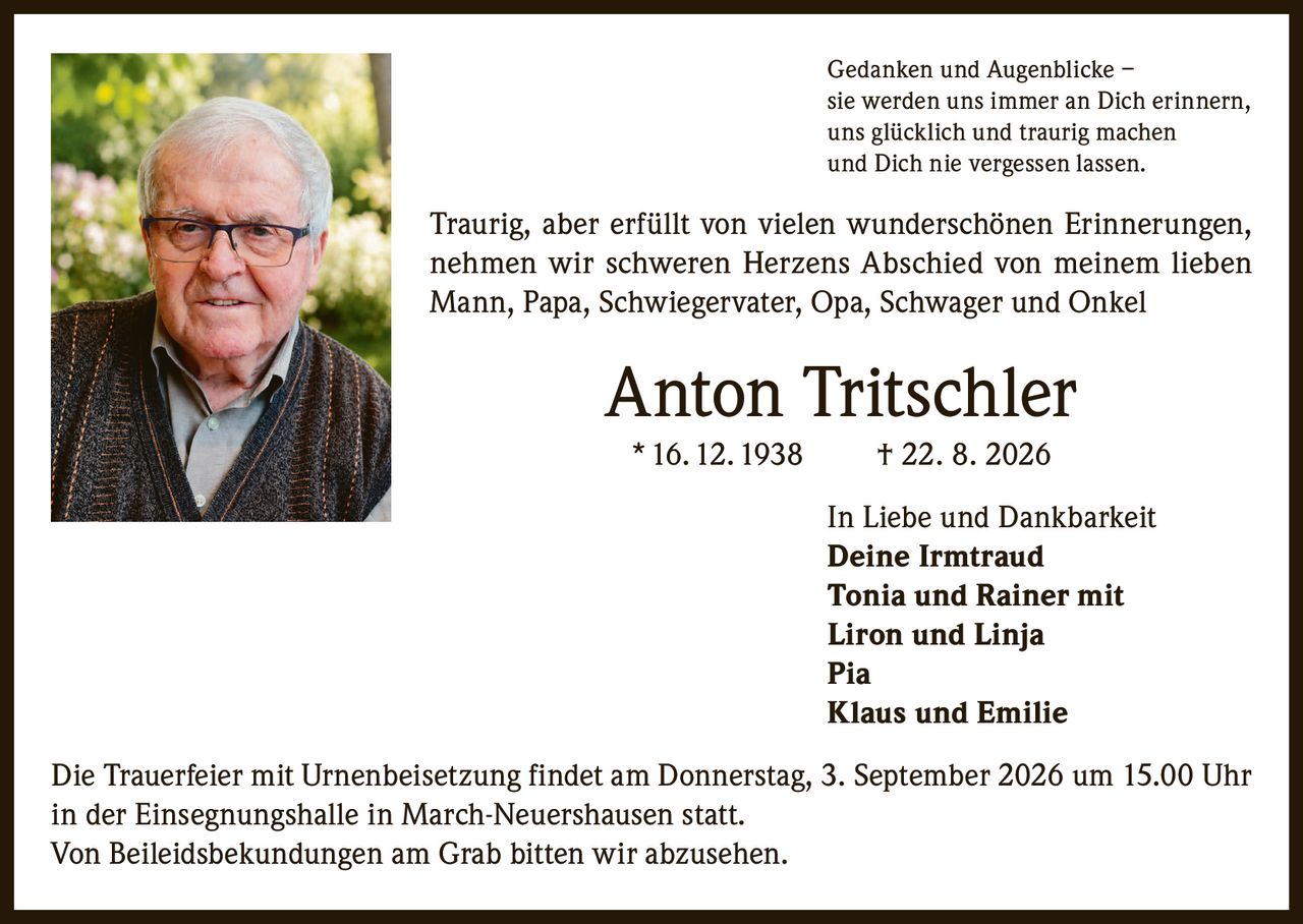 <p>Gedanken und Augenblicke – sie werden uns immer an Dich erinnern, uns glücklich und traurig machen und Dich nie vergessen lassen.</p>

<p>Traurig, aber erfüllt von vielen wunderschönen Erinnerungen, nehmen wir schweren Herzens Abschied von meinem lieben Mann, Papa, Schwiegervater, Opa, Schwager und Onkel</p>

<p><strong>Anton Tritschler</strong><br>* 16. 12. 1938 † 22. 8. 2026</p>

<p>In Liebe und Dankbarkeit<br><strong>Deine Irmtraud</strong><br><strong>Tonia und Rainer mit Liron und Linja</strong><br><strong>Pia</strong><br><strong>Klaus und Emilie</strong></p>

<p>Die Trauerfeier mit Urnenbeisetzung findet am Donnerstag, 3. September 2026 um 15.00 Uhr in der Einsegnungshalle in March-Neuershausen statt.</p>

<p>Von Beileidsbekundungen am Grab bitten wir abzusehen.</p>