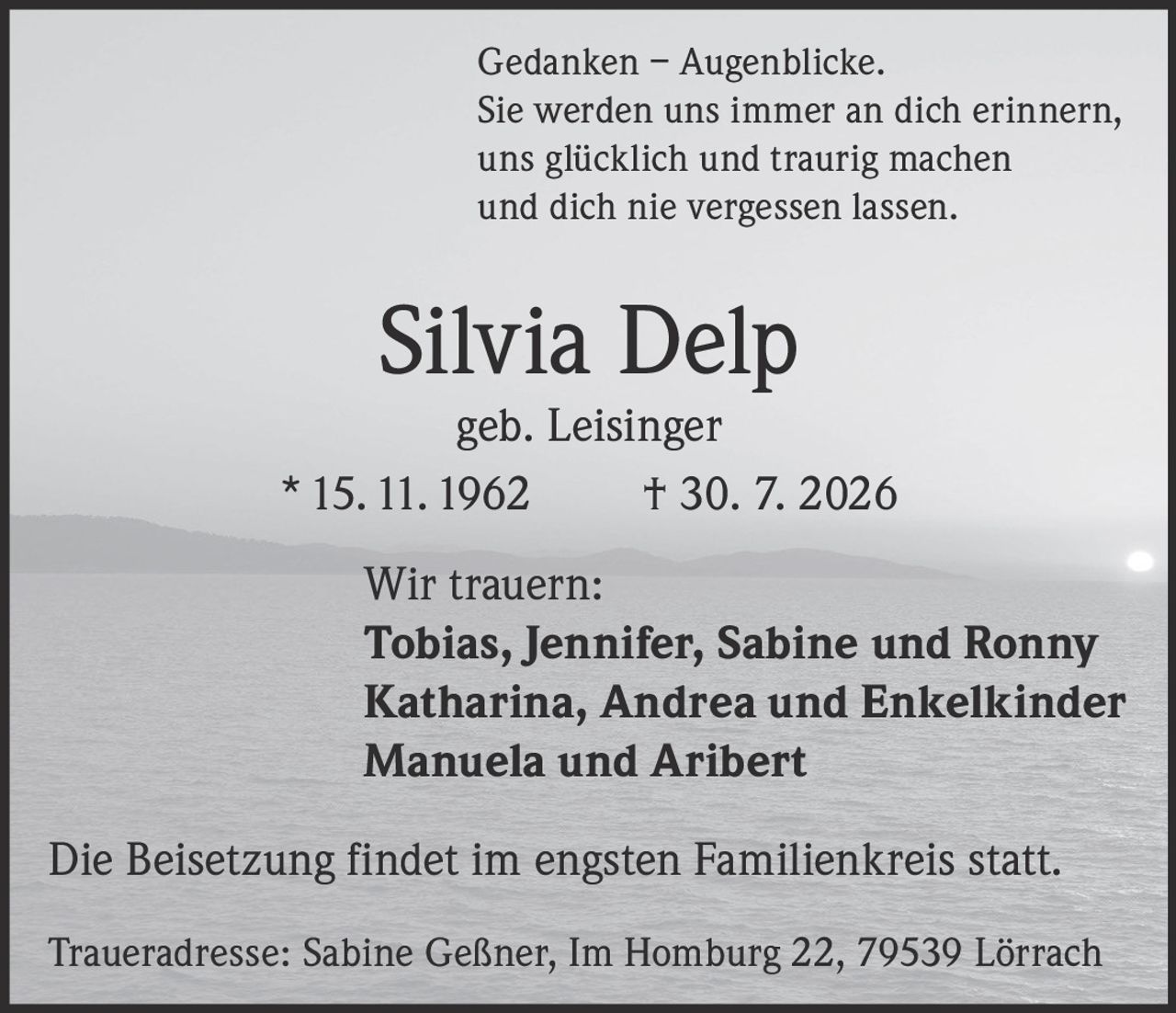 <p><i>Gedanken – Augenblicke.<br>Sie werden uns immer an dich erinnern,<br>uns glücklich und traurig machen<br>und dich nie vergessen lassen.</i></p><p><strong>Silvia Delp</strong><br>geb. Leisinger<br>* 15. 11. 1962 † 30. 7. 2026</p><p><strong>Wir trauern:</strong><br>Tobias, Jennifer, Sabine und Ronny<br>Katharina, Andrea und Enkelkinder<br>Manuela und Aribert</p><p>Die Beisetzung findet im engsten Familienkreis statt.</p><p>Traueradresse: Sabine Geßner, Im Homburg 22, 79539 Lörrach</p>