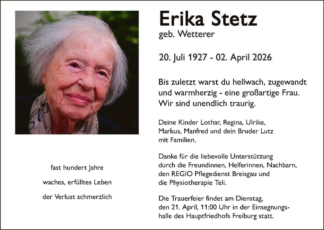 Bis zuletzt warst du hellwach, zugewandt
und warmherzig - eine großartige Frau.
Wir sind unendlich traurig.
Deine Kinder Lothar, Regina, Ulrike,
Markus, Manfred und dein Bruder Lutz
mit Familien.

fast hundert Jahre
waches, erfülltes Leben
der Verlust schmerzlich

Danke für die liebevolle Unterstützung
durch die Freundinnen, Helferinnen, Nachbarn,
den REGIO Pflegedienst Breisgau und
die Physiotherapie Teli.
Die Trauerfeier findet am Dienstag,
den 21. April, 11:00 Uhr in der Einsegnungshalle des Hauptfriedhofs Freiburg statt.