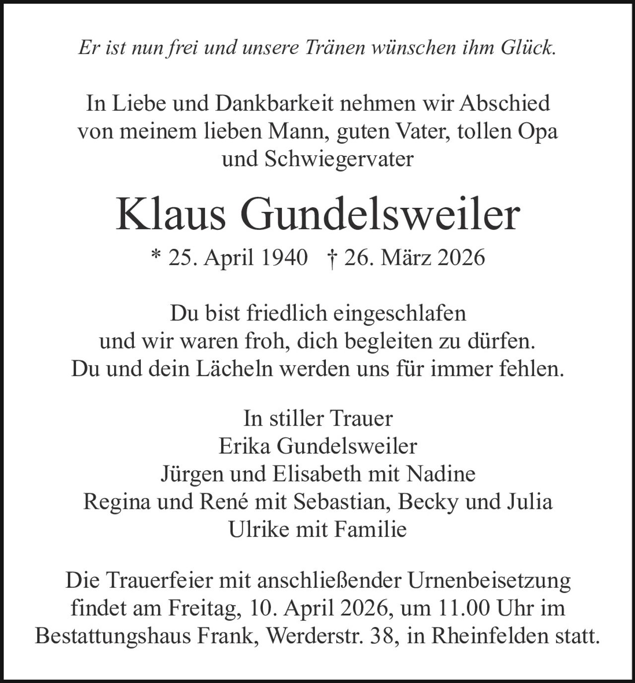 Er ist nun frei und unsere Tränen wünschen ihm Glück.

In Liebe und Dankbarkeit nehmen wir Abschied
von meinem lieben Mann, guten Vater, tollen Opa
und Schwiegervater

Klaus Gundelsweiler
* 25. April 1940 † 26. März 2026
Du bist friedlich eingeschlafen
und wir waren froh, dich begleiten zu dürfen.
Du und dein Lächeln werden uns für immer fehlen.
In stiller Trauer
Erika Gundelsweiler
Jürgen und Elisabeth mit Nadine
Regina und René mit Sebastian, Becky und Julia
Ulrike mit Familie
Die Trauerfeier mit anschließender Urnenbeisetzung
findet am Freitag, 10. April 2026, um 11.00 Uhr im
Bestattungshaus Frank, Werderstr. 38, in Rheinfelden statt.