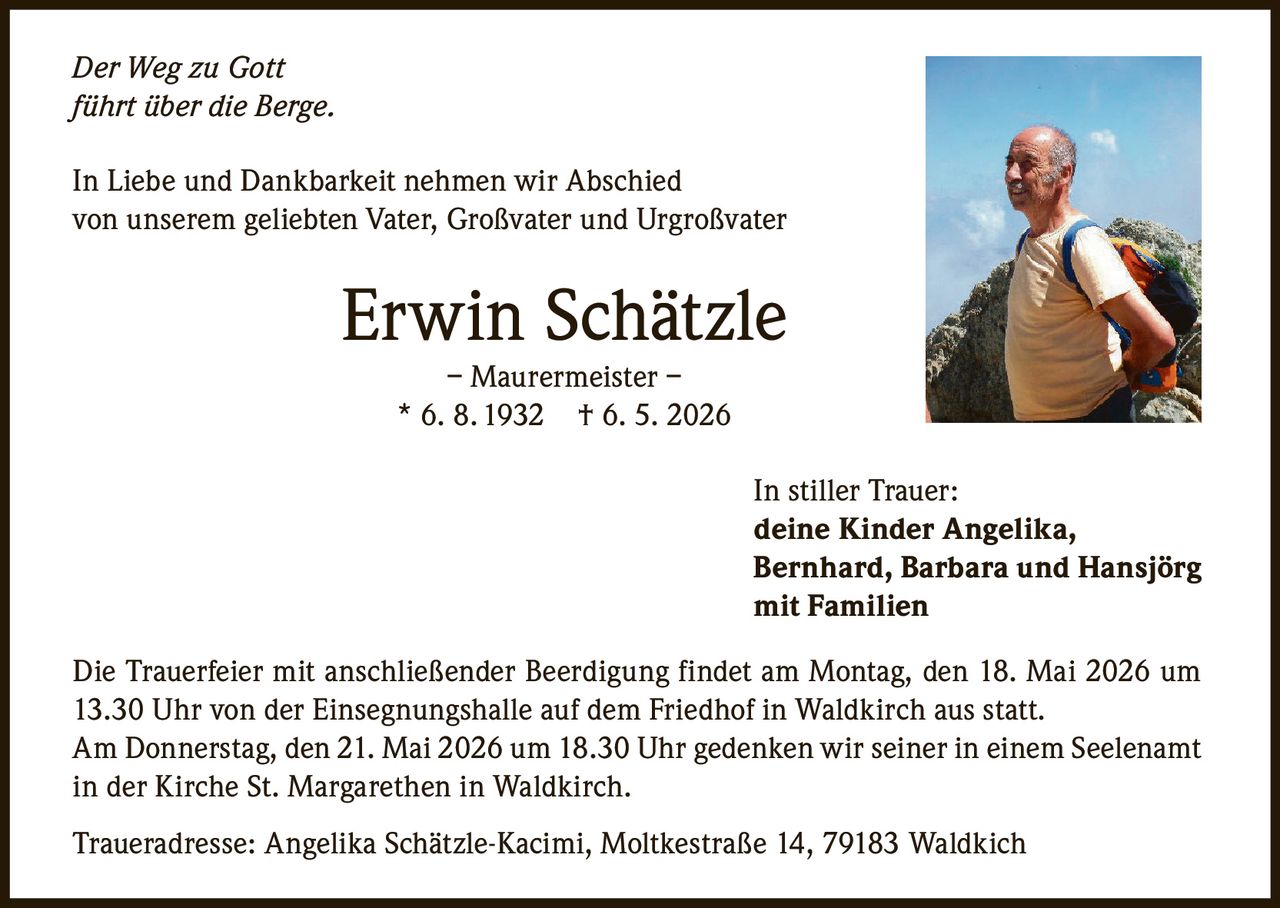 <p>Der Weg zu Gott <br>führt über die Berge.</p><p>In Liebe und Dankbarkeit nehmen wir Abschied<br>von unserem geliebten Vater, Großvater und Urgroßvater </p><p><strong>Erwin Schätzle</strong><br>– Maurermeister –<br>* 6. 8. 1932 † 6. 5. 2026</p><p>In stiller Trauer:<br>deine Kinder Angelika, <br>Bernhard, Barbara und Hansjörg <br>mit Familien</p><p>Die Trauerfeier mit anschließender Beerdigung findet am Montag, den 18. Mai 2026 um <br>13.30 Uhr von der Einsegnungshalle auf dem Friedhof in Waldkirch aus statt.<br>Am Donnerstag, den 21. Mai 2026 um 18.30 Uhr gedenken wir seiner in einem Seelenamt <br>in der Kirche St. Margarethen in Waldkirch.</p><p>Traueradresse: Angelika Schätzle-Kacimi, Moltkestraße 14, 79183 Waldkich</p>