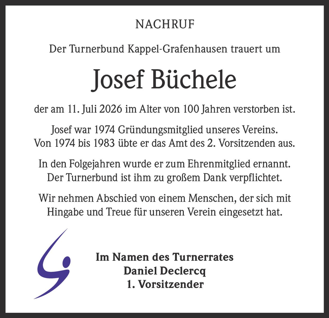 <p><strong>NACHRUF</strong></p>

<p>Der Turnerbund Kappel-Grafenhausen trauert um</p>

<p><strong>Josef Büchele</strong></p>

<p>der am 11. Juli 2026 im Alter von 100 Jahren verstorben ist.</p>

<p>Josef war 1974 Gründungsmitglied unseres Vereins. Von 1974 bis 1983 übte er das Amt des 2. Vorsitzenden aus.</p>

<p>In den Folgejahren wurde er zum Ehrenmitglied ernannt. Der Turnerbund ist ihm zu großem Dank verpflichtet.</p>

<p>Wir nehmen Abschied von einem Menschen, der sich mit Hingabe und Treue für unseren Verein eingesetzt hat.</p>

<p>Im Namen des Turnerrates<br>Daniel Declercq<br>1. Vorsitzender</p>