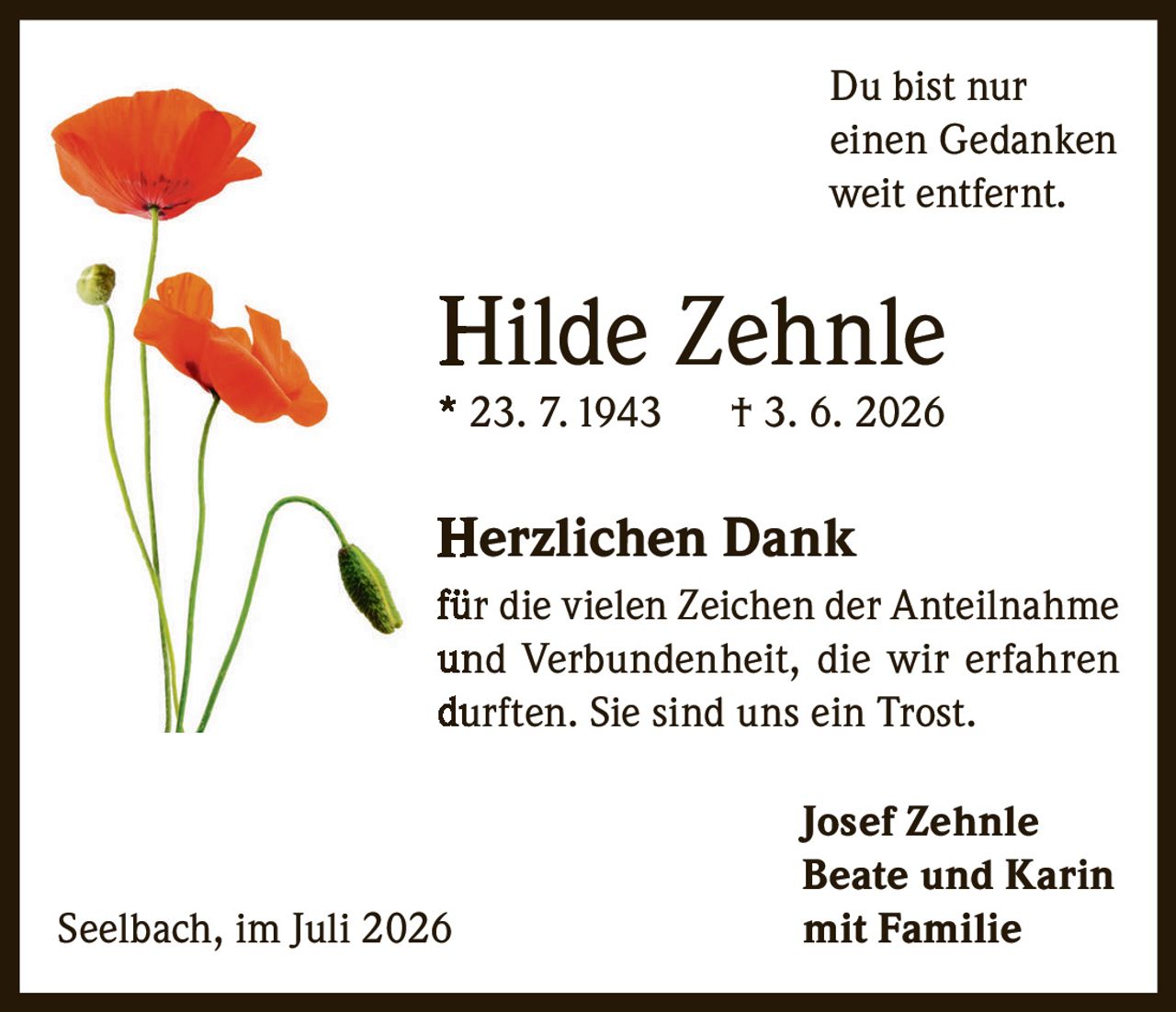 <p>Du bist nur einen Gedanken weit entfernt.</p>

<p><strong>Hilde Zehnle</strong><br>* 23. 7. 1943 † 3. 6. 2026</p>

<p><strong>Herzlichen Dank</strong><br>für die vielen Zeichen der Anteilnahme und Verbundenheit, die wir erfahren durften. Sie sind uns ein Trost.</p>

<p><strong>Josef Zehnle</strong><br><strong>Beate und Karin</strong><br><strong>mit Familie</strong></p>

<p>Seelbach, im Juli 2026</p>