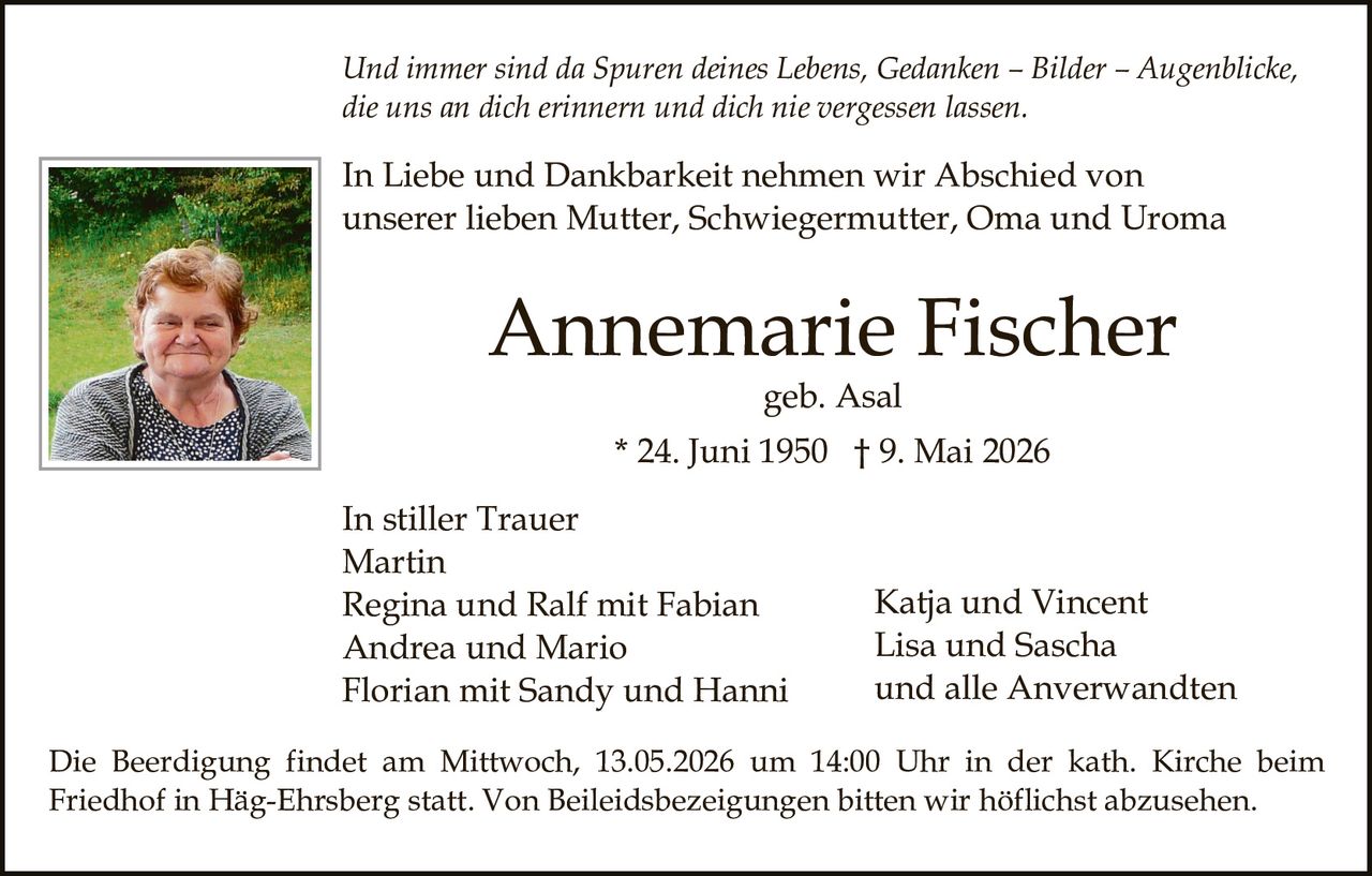 <p>Und immer sind da Spuren deines Lebens, Gedanken – Bilder – Augenblicke, die uns an dich erinnern und dich nie vergessen lassen.</p><p>In Liebe und Dankbarkeit nehmen wir Abschied von unserer lieben Mutter, Schwiegermutter, Oma und Uroma</p><p><strong>Annemarie Fischer</strong><br>geb. Asal<br>* 24. Juni 1950 † 9. Mai 2026</p><p>In stiller Trauer<br>Martin<br>Regina und Ralf mit Fabian<br>Andrea und Mario<br>Florian mit Sandy und Hanni<br>Katja und Vincent<br>Lisa und Sascha<br>und alle Anverwandten</p><p>Die Beerdigung findet am Mittwoch, 13.05.2026 um 14:00 Uhr in der kath. Kirche beim Friedhof in Häg-Ehrsberg statt. Von Beileidsbezeigungen bitten wir höflichst abzusehen.</p>