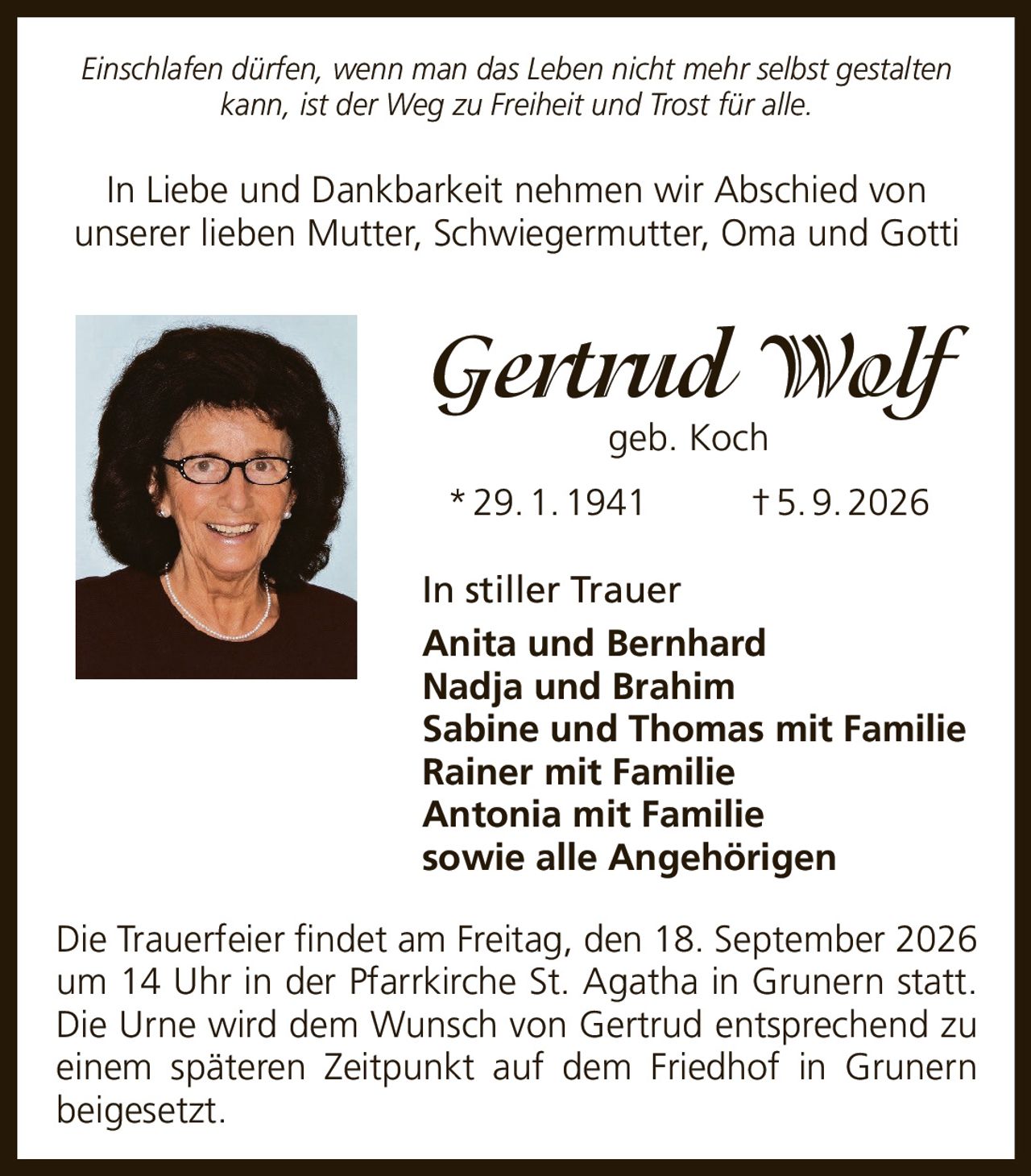 <p><i>Einschlafen dürfen, wenn man das Leben nicht mehr selbst gestalten kann, ist der Weg zu Freiheit und Trost für alle.</i></p><p>In Liebe und Dankbarkeit nehmen wir Abschied von unserer lieben Mutter, Schwiegermutter, Oma und Gotti</p><p><strong>Gertrud Wolf geb. Koch</strong></p><p>* 29. 1. 1941 † 5. 9. 2026</p><p><strong>In stiller Trauer</strong></p><p>Anita und Bernhard<br>Nadja und Brahim<br>Sabine und Thomas mit Familie<br>Rainer mit Familie<br>Antonia mit Familie<br>sowie alle Angehörigen</p><p>Die Trauerfeier findet am Freitag, den 18. September 2026 um 14 Uhr in der Pfarrkirche St. Agatha in Grunern statt. Die Urne wird dem Wunsch von Gertrud entsprechend zu einem späteren Zeitpunkt auf dem Friedhof in Grunern beigesetzt.</p>