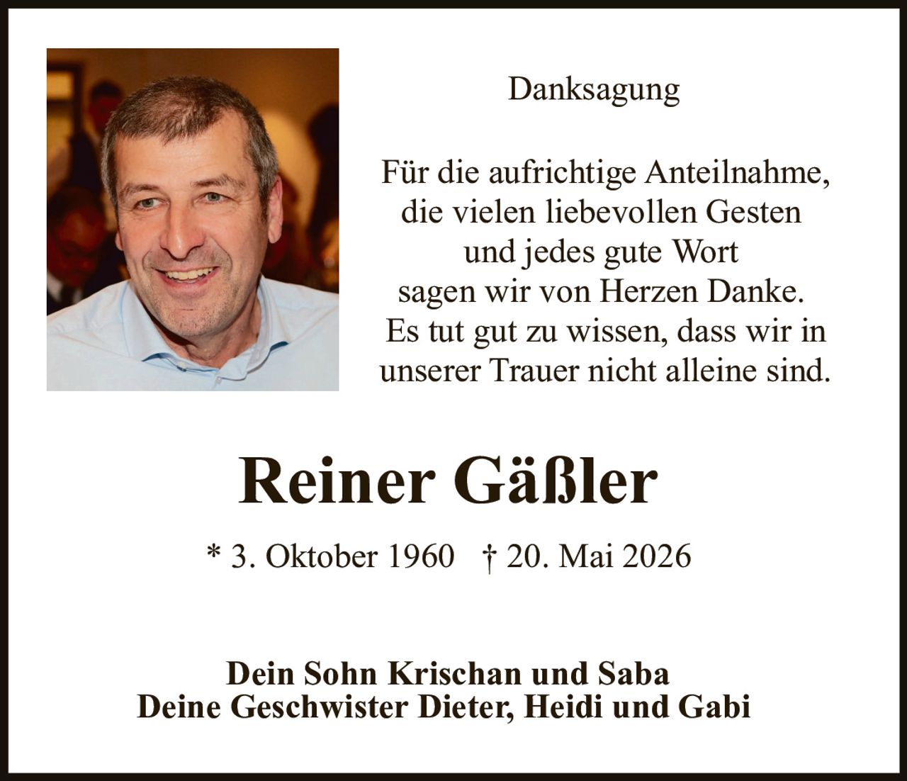 <p><strong>Danksagung</strong></p><p>Für die aufrichtige Anteilnahme, die vielen liebevollen Gesten und jedes gute Wort sagen wir von Herzen Danke. Es tut gut zu wissen, dass wir in unserer Trauer nicht alleine sind.</p><p><strong>Reiner Gäßler</strong><br>* 3. Oktober 1960 † 20. Mai 2026</p><p>Dein Sohn Krischan und Saba<br>Deine Geschwister Dieter, Heidi und Gabi</p>
