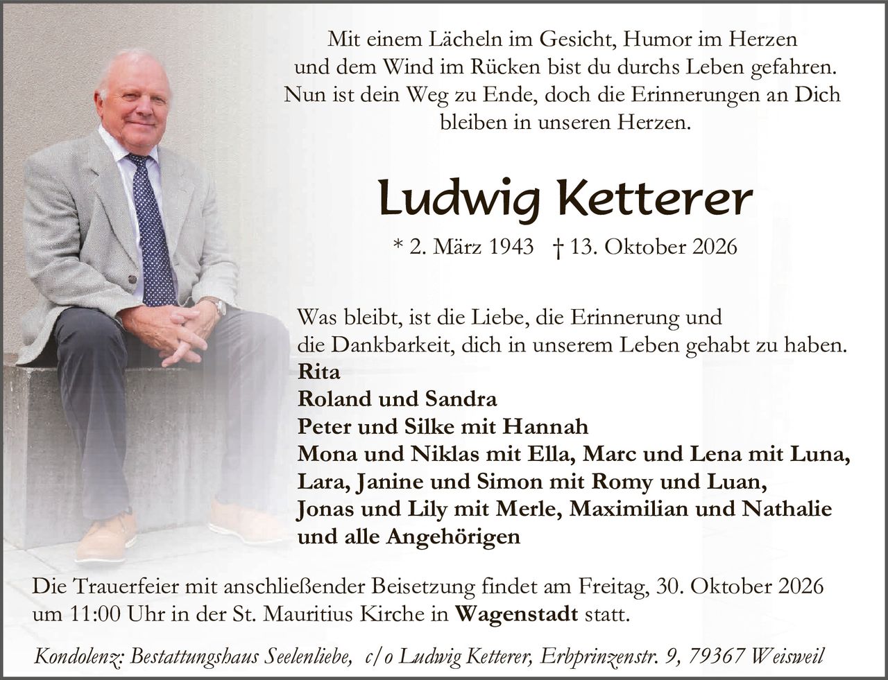 <p>Mit einem Lächeln im Gesicht, Humor im Herzen und dem Wind im Rücken bist du durchs Leben gefahren. Nun ist dein Weg zu Ende, doch die Erinnerungen an Dich bleiben in unseren Herzen.</p>

<p><strong>Ludwig Ketterer</strong><br/>* 2. März 1943 † 13. Oktober 2026</p>

<p>Was bleibt, ist die Liebe, die Erinnerung und die Dankbarkeit, dich in unserem Leben gehabt zu haben.<br/>
<strong>Rita<br/>
Roland und Sandra<br/>
Peter und Silke mit Hannah<br/>
Mona und Niklas mit Ella, Marc und Lena mit Luna, Lara, Janine und Simon mit Romy und Luan, Jonas und Lily mit Merle, Maximilian und Nathalie und alle Angehörigen</strong></p>

<p>Die Trauerfeier mit anschließender Beisetzung findet am Freitag, 30. Oktober 2026 um 11:00 Uhr in der St. Mauritius Kirche in <strong>Wagenstadt</strong> statt.</p>

<p><i>Kondolenz: Bestattungshaus Seelenliebe, c/o Ludwig Ketterer, Erbprinzenstr. 9, 79367 Weisweil</i></p>