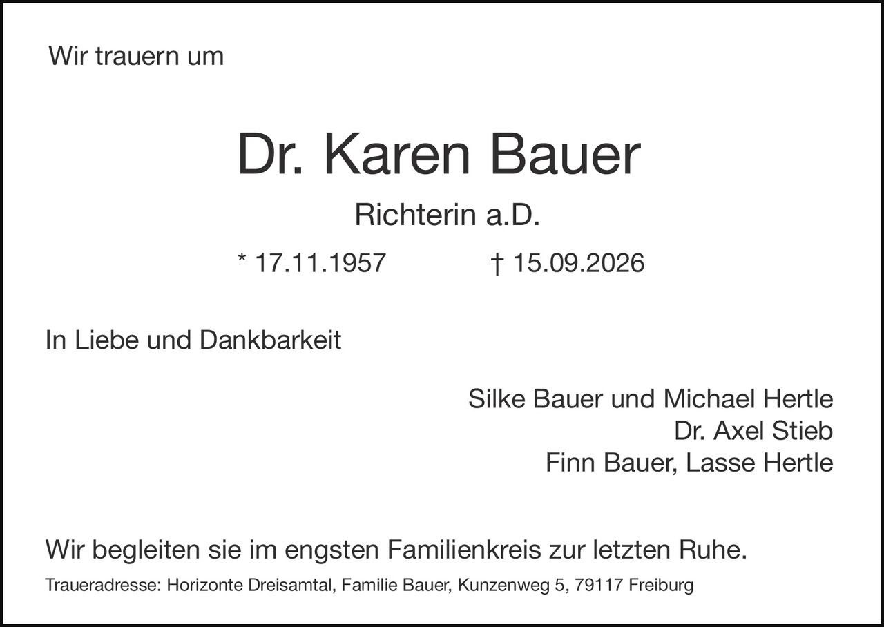 <p>Wir trauern um</p>

<p><strong>Dr. Karen Bauer</strong><br>
<strong>Richterin a.D.</strong><br>
* 17.11.1957 † 15.09.2026</p>

<p>In Liebe und Dankbarkeit</p>

<p>Silke Bauer und Michael Hertle<br>
Dr. Axel Stieb<br>
Finn Bauer, Lasse Hertle</p>

<p>Wir begleiten sie im engsten Familienkreis zur letzten Ruhe.</p>

<p><i>Traueradresse: Horizonte Dreisamtal, Familie Bauer, Kunzenweg 5, 79117 Freiburg</i></p>