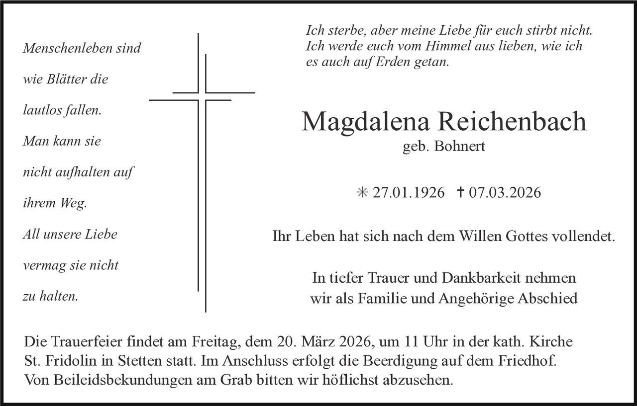 Menschenleben sind
wie Blätter die
lautlos fallen.
Man kann sie

Ich sterbe, aber meine Liebe für euch stirbt nicht.
Ich werde euch vom Himmel aus lieben, wie ich
es auch auf Erden getan.

Magdalena Reichenbach
geb. Bohnert

nicht aufhalten auf
ihrem Weg.
All unsere Liebe
vermag sie nicht
zu halten.

✳ 27.01.1926 ✝ 07.03.2026
Ihr Leben hat sich nach dem Willen Gottes vollendet.
In tiefer Trauer und Dankbarkeit nehmen
wir als Familie und Angehörige Abschied

Die Trauerfeier findet am Freitag, dem 20. März 2026, um 11 Uhr in der kath. Kirche
St. Fridolin in Stetten statt. Im Anschluss erfolgt die Beerdigung auf dem Friedhof.
Von Beileidsbekundungen am Grab bitten wir höflichst abzusehen.
