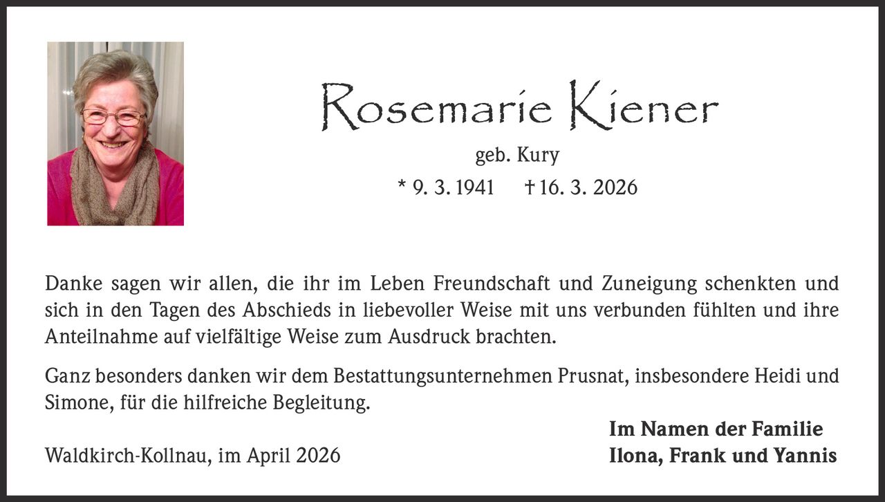 Rosemarie Kiener
geb. Kury
* 9. 3. 1941 † 16. 3. 2026

Danke sagen wir allen, die ihr im Leben Freundschaft und Zuneigung schenkten und
sich in den Tagen des Abschieds in liebevoller Weise mit uns verbunden fühlten und ihre
Anteilnahme auf vielfältige Weise zum Ausdruck brachten.
Ganz besonders danken wir dem Bestattungsunternehmen Prusnat, insbesondere Heidi und
Simone, für die hilfreiche Begleitung.
Im Namen der Familie
Waldkirch-Kollnau, im April 2026
Ilona, Frank und Yannis