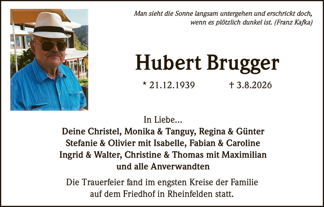 <p><i>Man sieht die Sonne langsam untergehen und erschrickt doch, wenn es plötzlich dunkel ist. (Franz Kafka)</i></p><p><strong>Hubert Brugger</strong></p><p>* 21.12.1939 † 3.8.2026</p><p>In Liebe...</p><p>Deine Christel, Monika & Tanguy, Regina & Günter<br>Stefanie & Olivier mit Isabelle, Fabian & Caroline<br>Ingrid & Walter, Christine & Thomas mit Maximilian<br>und alle Anverwandten</p><p>Die Trauerfeier fand im engsten Kreise der Familie auf dem Friedhof in Rheinfelden statt.</p>