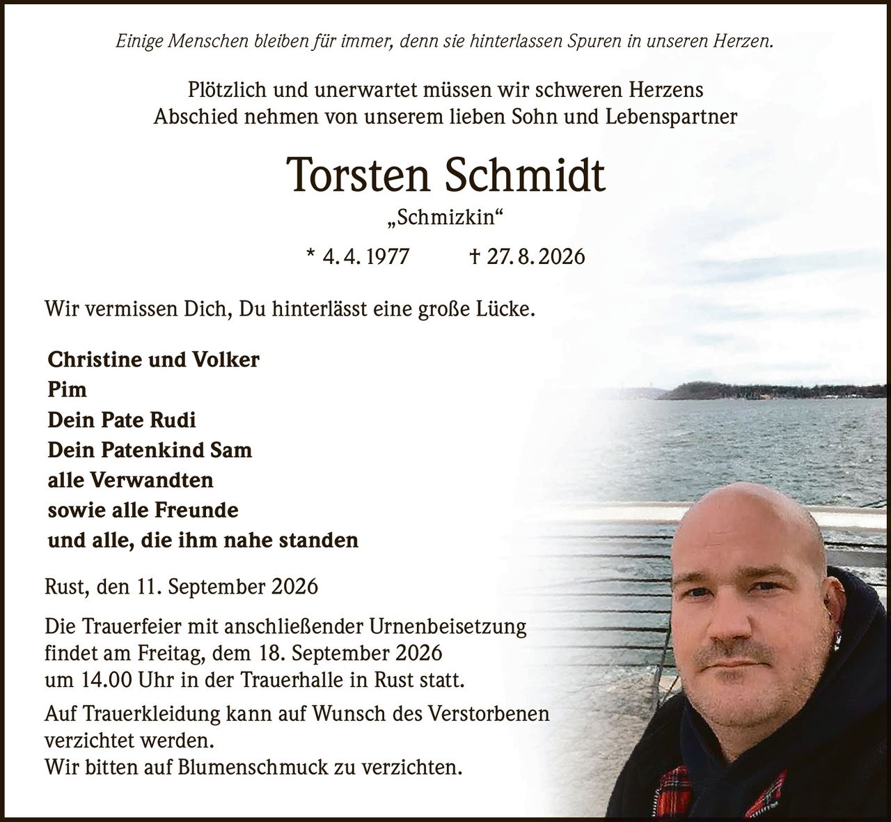 <p><i>Einige Menschen bleiben für immer, denn sie hinterlassen Spuren in unseren Herzen.</i></p><p>Plötzlich und unerwartet müssen wir schweren Herzens Abschied nehmen von unserem lieben Sohn und Lebenspartner</p><p><strong>Torsten Schmidt</strong><br>„Schmizkin"<br>* 4. 4. 1977 † 27. 8. 2026</p><p>Wir vermissen Dich, Du hinterlässt eine große Lücke.</p><p><strong>Christine und Volker</strong><br><strong>Pim</strong><br><strong>Dein Pate Rudi</strong><br><strong>Dein Patenkind Sam</strong><br><strong>alle Verwandten</strong><br><strong>sowie alle Freunde</strong><br><strong>und alle, die ihm nahe standen</strong></p><p>Rust, den 11. September 2026</p><p>Die Trauerfeier mit anschließender Urnenbeisetzung findet am Freitag, dem 18. September 2026 um 14.00 Uhr in der Trauerhalle in Rust statt.</p><p>Auf Trauerkleidung kann auf Wunsch des Verstorbenen verzichtet werden.<br>Wir bitten auf Blumenschmuck zu verzichten.</p>