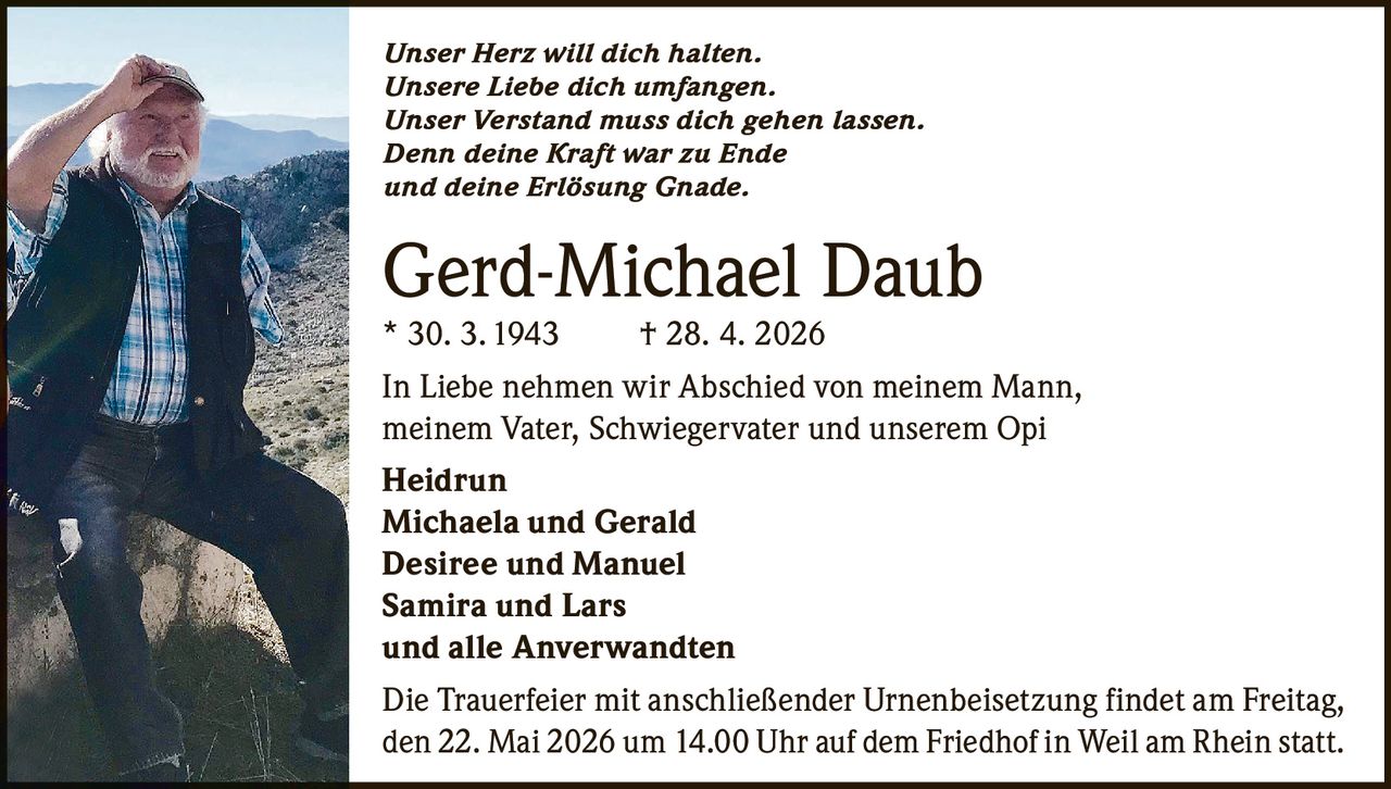 <p><i>Unser Herz will dich halten.<br>Unsere Liebe dich umfangen.<br>Unser Verstand muss dich gehen lassen.<br>Denn deine Kraft war zu Ende<br>und deine Erlösung Gnade.</i></p><p><strong>Gerd-Michael Daub</strong><br>* 30. 3. 1943  † 28. 4. 2026</p><p>In Liebe nehmen wir Abschied von meinem Mann, meinem Vater, Schwiegervater und unserem Opi</p><p><strong>Heidrun</strong><br><strong>Michaela und Gerald</strong><br><strong>Desiree und Manuel</strong><br><strong>Samira und Lars</strong><br>und alle Anverwandten</p><p>Die Trauerfeier mit anschließender Urnenbeisetzung findet am Freitag, den 22. Mai 2026 um 14.00 Uhr auf dem Friedhof in Weil am Rhein statt.</p>