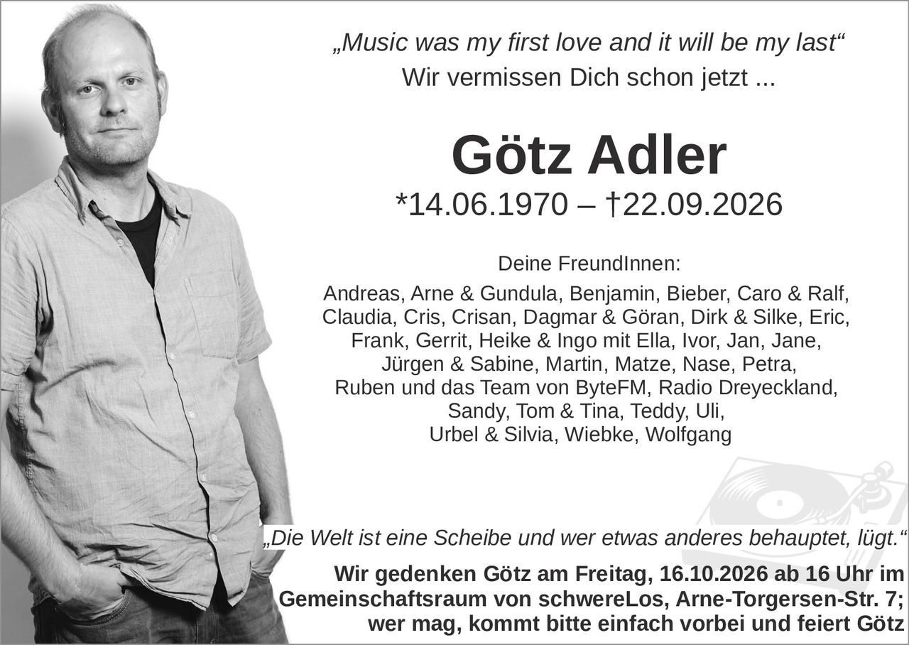 <p><i>„Music was my first love and it will be my last"</i></p>
<p><i>Wir vermissen Dich schon jetzt ...</i></p>
<p><strong>Götz Adler</strong></p>
<p>*14.06.1970 – †22.09.2026</p>
<p><strong>Deine Freundinnen:</strong></p>
<p>Andreas, Arne & Gundula, Benjamin, Bieber, Caro & Ralf, Claudia, Cris, Crisan, Dagmar & Göran, Dirk & Silke, Eric, Frank, Gerrit, Heike & Ingo mit Ella, Ivor, Jan, Jane, Jürgen & Sabine, Martin, Matze, Nase, Petra, Ruben und das Team von ByteFM, Radio Dreyeckland, Sandy, Tom & Tina, Teddy, Uli, Urbel & Silvia, Wiebke, Wolfgang</p>
<p><i>„Die Welt ist eine Scheibe und wer etwas anderes behauptet, lügt."</i></p>
<p><strong>Wir gedenken Götz am Freitag, 16.10.2026 ab 16 Uhr im Gemeinschaftsraum von schwereLos, Arne-Torgersen-Str. 7; wer mag, kommt bitte einfach vorbei und feiert Götz</strong></p>