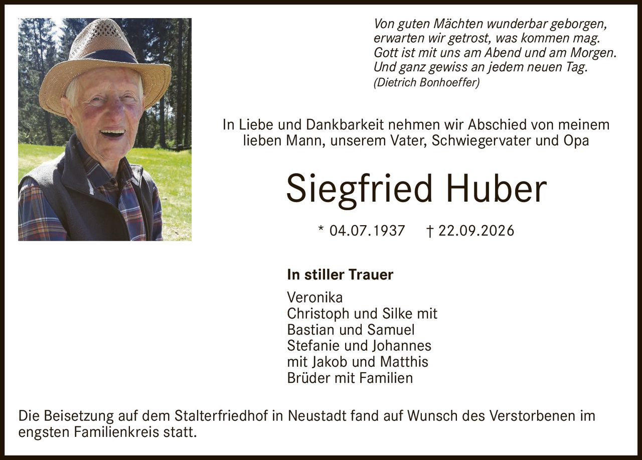 <p><i>Von guten Mächten wunderbar geborgen,<br>erwarten wir getrost, was kommen mag.<br>Gott ist mit uns am Abend und am Morgen.<br>Und ganz gewiss an jedem neuen Tag.<br>(Dietrich Bonhoeffer)</i></p><p>In Liebe und Dankbarkeit nehmen wir Abschied von meinem lieben Mann, unserem Vater, Schwiegervater und Opa</p><p><strong>Siegfried Huber</strong></p><p>* 04.07.1937 † 22.09.2026</p><p><strong>In stiller Trauer</strong><br>Veronika<br>Christoph und Silke mit Bastian und Samuel<br>Stefanie und Johannes mit Jakob und Matthis<br>Brüder mit Familien</p><p>Die Beisetzung auf dem Stalterfriedhof in Neustadt fand auf Wunsch des Verstorbenen im engsten Familienkreis statt.</p>
