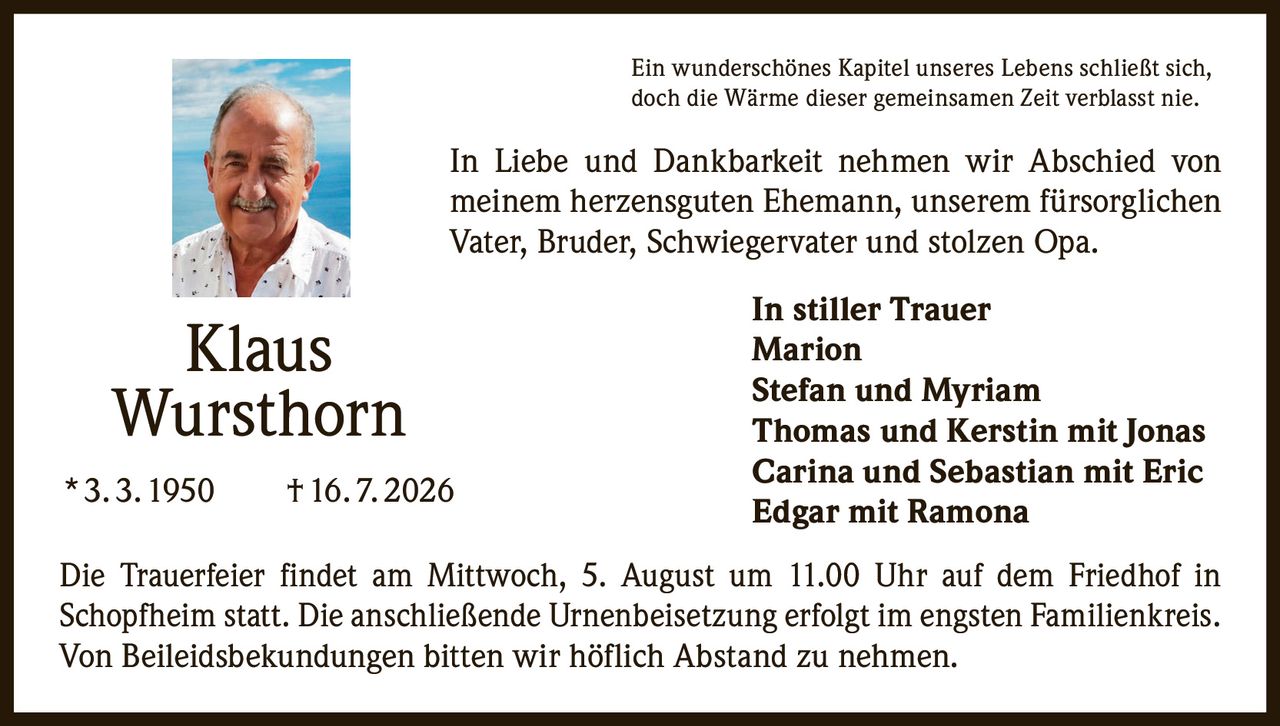 <p>Ein wunderschönes Kapitel unseres Lebens schließt sich, doch die Wärme dieser gemeinsamen Zeit verblasst nie.</p>

<p>In Liebe und Dankbarkeit nehmen wir Abschied von meinem herzensguten Ehemann, unserem fürsorglichen Vater, Bruder, Schwiegervater und stolzen Opa.</p>

<p><strong>Klaus Wursthorn</strong><br>* 3. 3. 1950 † 16. 7. 2026</p>

<p>Die Trauerfeier findet am Mittwoch, 5. August um 11.00 Uhr auf dem Friedhof in Schopfheim statt. Die anschließende Urnenbeisetzung erfolgt im engsten Familienkreis. Von Beileidsbekundungen bitten wir höflich Abstand zu nehmen.</p>

<p><strong>In stiller Trauer</strong><br>Marion<br>Stefan und Myriam<br>Thomas und Kerstin mit Jonas<br>Carina und Sebastian mit Eric<br>Edgar mit Ramona</p>