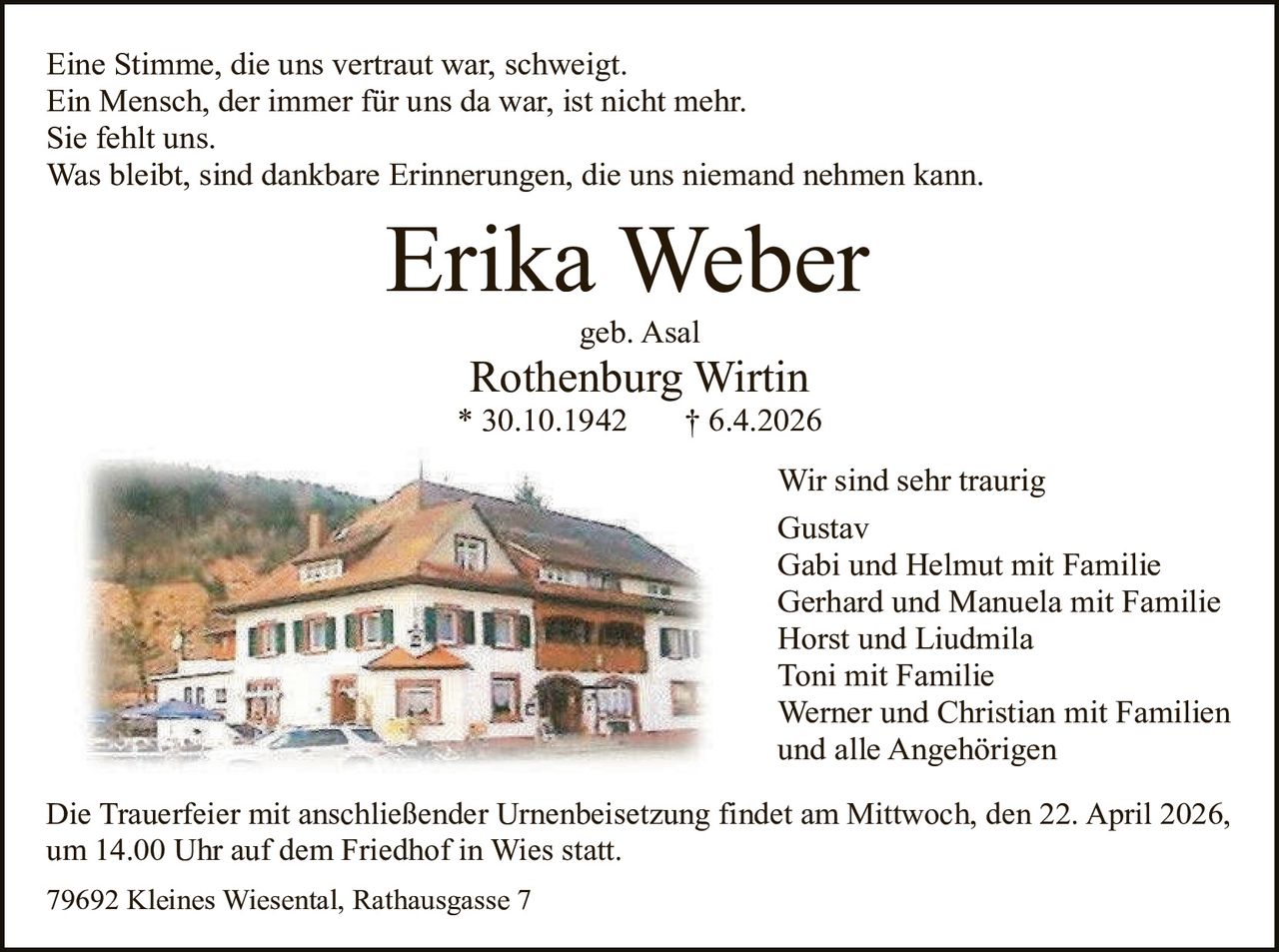 Eine Stimme, die uns vertraut war, schweigt.
Ein Mensch, der immer für uns da war, ist nicht mehr.
Sie fehlt uns.
Was bleibt, sind dankbare Erinnerungen, die uns niemand nehmen kann.

Erika Weber
geb. Asal

Rothenburg Wirtin

* 30.10.1942

† 6.4.2026
Wir sind sehr traurig
Gustav
Gabi und Helmut mit Familie
Gerhard und Manuela mit Familie
Horst und Liudmila
Toni mit Familie
Werner und Christian mit Familien
und alle Angehörigen

Die Trauerfeier mit anschließender Urnenbeisetzung findet am Mittwoch, den 22. April 2026,
um 14.00 Uhr auf dem Friedhof in Wies statt.
79692 Kleines Wiesental, Rathausgasse 7