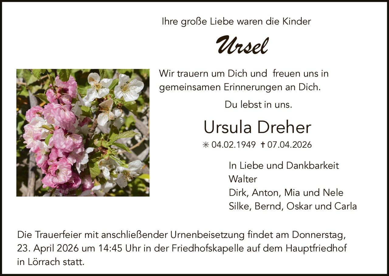 Ihre große Liebe waren die Kinder

Ursel
Wir trauern um Dich und freuen uns in
gemeinsamen Erinnerungen an Dich.
Du lebst in uns.

Ursula Dreher
✳ 04.02.1949 ✝ 07.04.2026

In Liebe und Dankbarkeit
Walter
Dirk, Anton, Mia und Nele
Silke, Bernd, Oskar und Carla
Die Trauerfeier mit anschließender Urnenbeisetzung findet am Donnerstag,
23. April 2026 um 14:45 Uhr in der Friedhofskapelle auf dem Hauptfriedhof
in Lörrach statt.