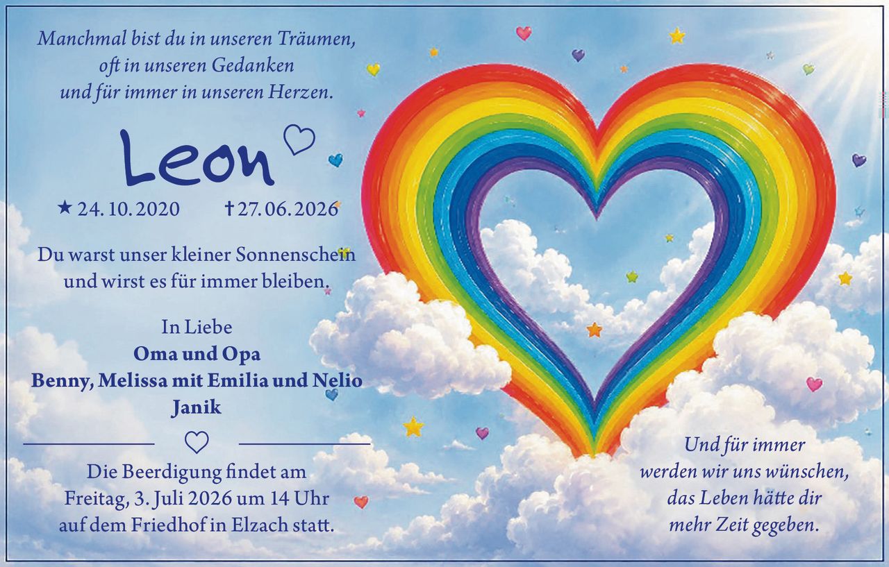 <p><i>Manchmal bist du in unseren Träumen,<br>oft in unseren Gedanken<br>und für immer in unseren Herzen.</i></p><p><strong>Leon</strong> 24. 10. 2020 † 27. 06. 2026</p><p>Du warst unser kleiner Sonnenschein<br>und wirst es für immer bleiben.</p><p>In Liebe<br><strong>Oma und Opa</strong><br><strong>Benny, Melissa mit Emilia und Nelio</strong><br><strong>Janik</strong></p><p>Die Beerdigung findet am<br>Freitag, 3. Juli 2026 um 14 Uhr<br>auf dem Friedhof in Elzach statt.</p><p><i>Und für immer<br>werden wir uns wünschen,<br>das Leben hätte dir<br>mehr Zeit gegeben.</i></p>