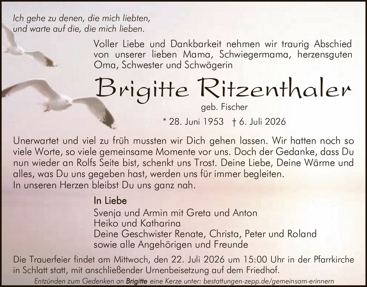 <p><i>Ich gehe zu denen, die mich liebten,<br>und warte auf die, die mich lieben.</i></p>

<p>Voller Liebe und Dankbarkeit nehmen wir traurig Abschied von unserer lieben Mama, Schwiegermama, herzensguten Oma, Schwester und Schwägerin</p>

<p><strong>Brigitte Ritzenthaler</strong> geb. Fischer</p>

<p>* 28. Juni 1953 † 6. Juli 2026</p>

<p>Svenja und Armin mit Greta und Anton<br>
Heiko und Katharina<br>
Deine Geschwister Renate, Christa, Peter und Roland<br>
sowie alle Angehörigen und Freunde</p>

<p>Unerwartet und viel zu früh mussten wir Dich gehen lassen. Wir hatten noch so viele Worte, so viele gemeinsame Momente vor uns. Doch der Gedanke, dass Du nun wieder an Rolfs Seite bist, schenkt uns Trost. Deine Liebe, Deine Wärme und alles, was Du uns gegeben hast, werden uns für immer begleiten. In unseren Herzen bleibst Du uns ganz nah.</p>

<p>Die Trauerfeier findet am Mittwoch, den 22. Juli 2026 um 15:00 Uhr in der Pfarrkirche in Schlatt statt, mit anschließender Urnenbeisetzung auf dem Friedhof.</p>

<p>Entzünden zum Gedenken an eine Kerze unter: bestattungen-zepp.de/gemeinsam-erinnern</p>
