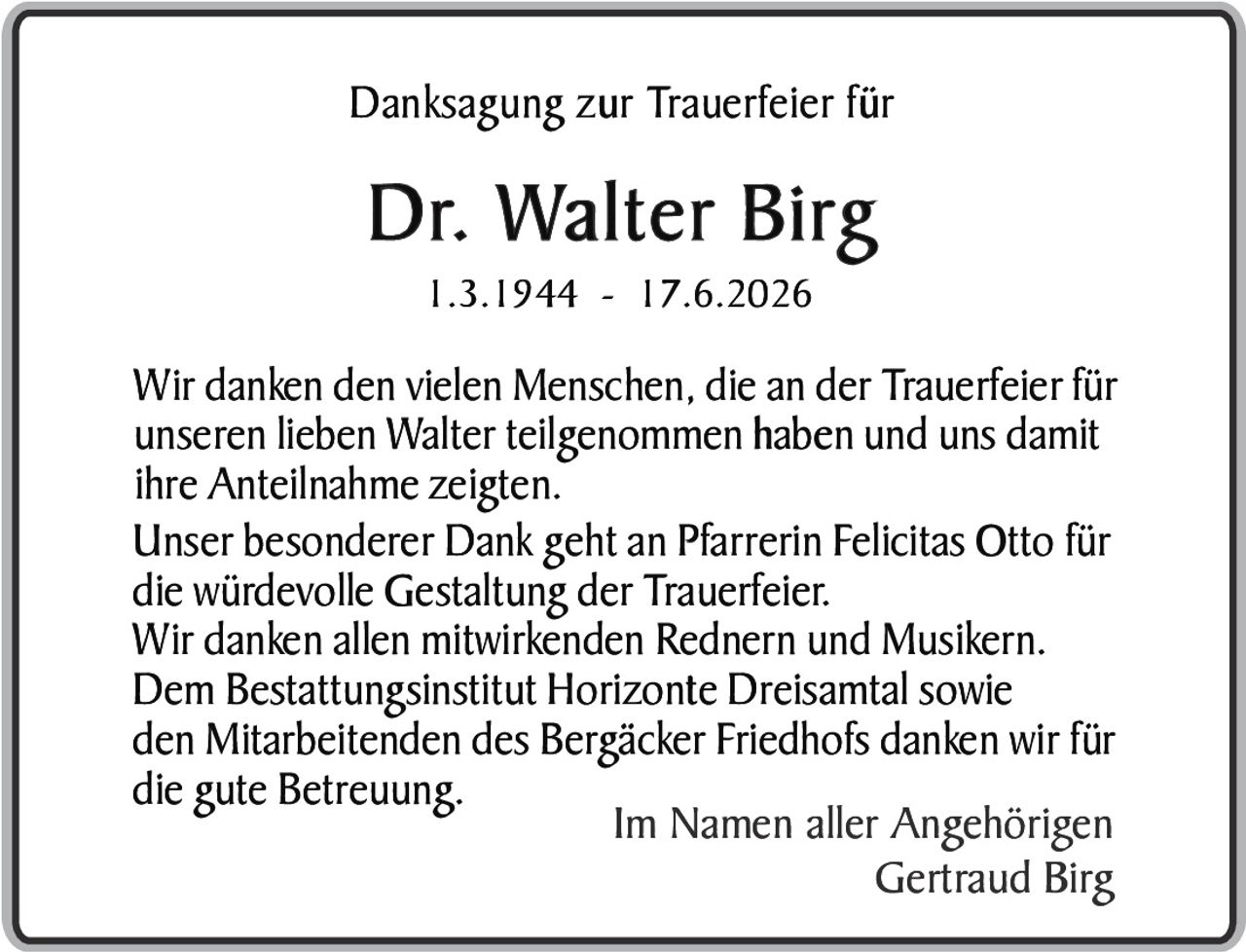 <p><strong>Danksagung zur Trauerfeier für</strong></p>
<p><strong>Dr. Walter Birg</strong><br>
1.3.1944 - 17.6.2026</p>
<p>Wir danken den vielen Menschen, die an der Trauerfeier für unseren lieben Walter teilgenommen haben und uns damit ihre Anteilnahme zeigten.</p>
<p>Unser besonderer Dank geht an Pfarrerin Felicitas Otto für die würdevolle Gestaltung der Trauerfeier.</p>
<p>Wir danken allen mitwirkenden Rednern und Musikern.</p>
<p>Dem Bestattungsinstitut Horizonte Dreisamtal sowie den Mitarbeitenden des Bergäcker Friedhofs danken wir für die gute Betreuung.</p>
<p>Im Namen aller Angehörigen<br>
Gertraud Birg</p>
