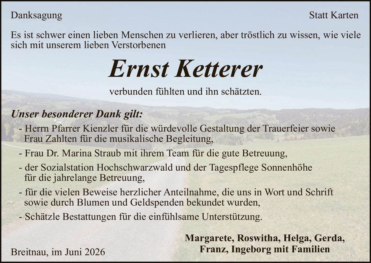 <p><strong>Danksagung</strong> <strong>Statt Karten</strong></p>

<p>Es ist schwer einen lieben Menschen zu verlieren, aber tröstlich zu wissen, wie viele sich mit unserem lieben Verstorbenen</p>

<p><i>Ernst Ketterer</i></p>

<p>verbunden fühlten und ihn schätzten.</p>

<p><i>Unser besonderer Dank gilt:</i></p>

<ul>
<li>Herrn Pfarrer Kienzler für die würdevolle Gestaltung der Trauerfeier sowie Frau Zahlten für die musikalische Begleitung,</li>
<li>Frau Dr. Marina Straub mit ihrem Team für die gute Betreuung,</li>
<li>der Sozialstation Hochschwarzwald und der Tagespflege Sonnenhöhe für die jahrelange Betreuung,</li>
<li>für die vielen Beweise herzlicher Anteilnahme, die uns in Wort und Schrift sowie durch Blumen und Geldspenden bekundet wurden,</li>
<li>Schätzle Bestattungen für die einfühlsame Unterstützung.</li>
</ul>

<p>Margarete, Roswitha, Helga, Gerda, Franz, Ingeborg mit Familien</p>

<p>Breitnau, im Juni 2026</p>