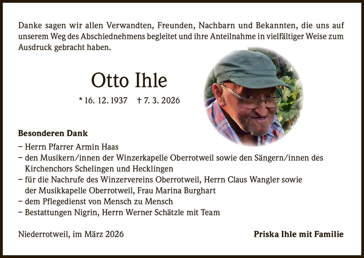 Danke sagen wir allen Verwandten, Freunden, Nachbarn und Bekannten, die uns auf
unserem Weg des Abschiednehmens begleitet und ihre Anteilnahme in vielfältiger Weise zum
Ausdruck gebracht haben.

Otto Ihle
* 16. 12. 1937

† 7. 3. 2026

Besonderen Dank
– Herrn Pfarrer Armin Haas
– den Musikern/innen der Winzerkapelle Oberrotweil sowie den Sängern/innen des
Kirchenchors Schelingen und Hecklingen
– für die Nachrufe des Winzervereins Oberrotweil, Herrn Claus Wangler sowie
der Musikkapelle Oberrotweil, Frau Marina Burghart
– dem Pflegedienst von Mensch zu Mensch
– Bestattungen Nigrin, Herrn Werner Schätzle mit Team
Niederrotweil, im März 2026

Priska Ihle mit Familie