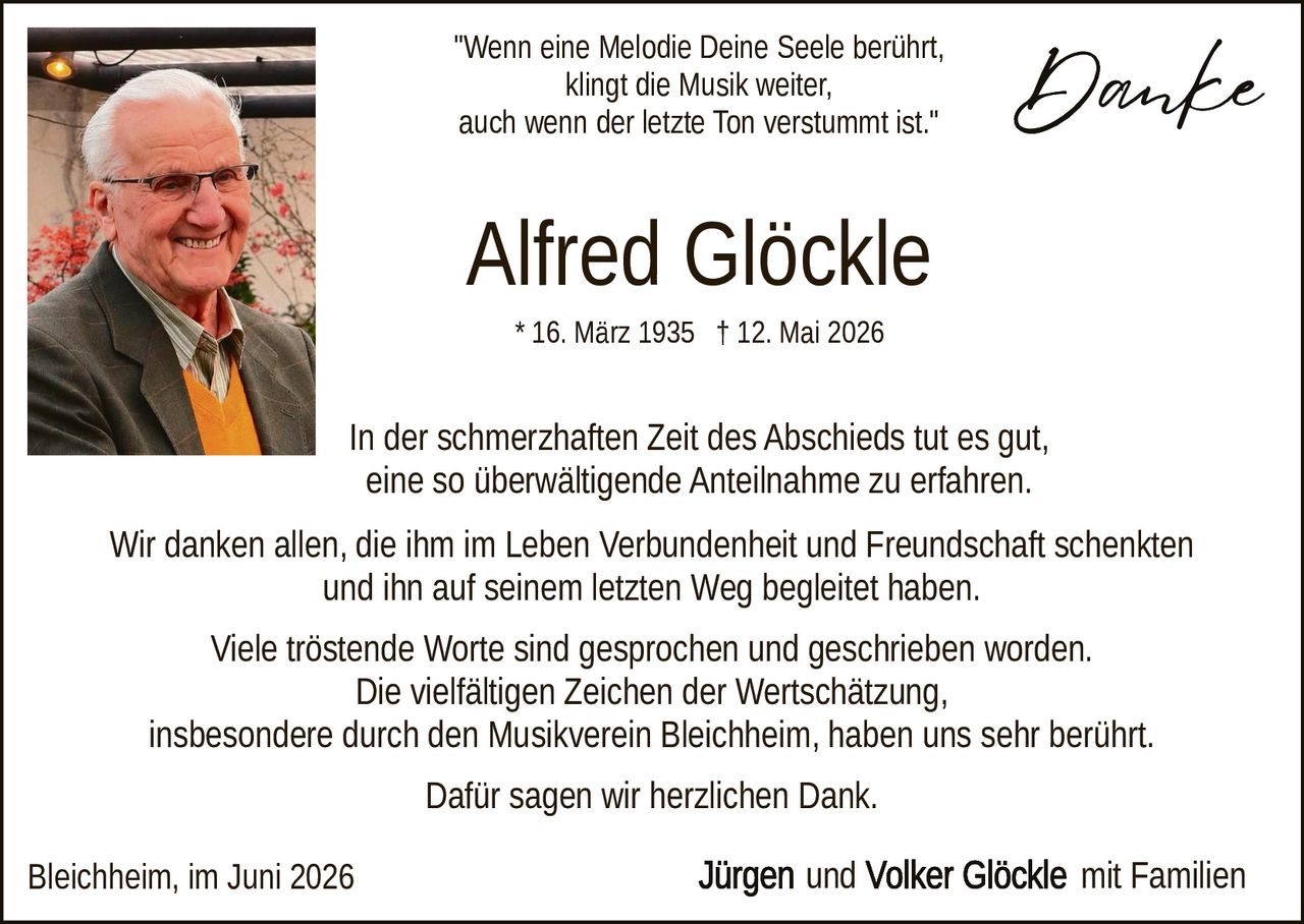 <p>"Wenn eine Melodie Deine Seele berührt,<br>klingt die Musik weiter,<br>auch wenn der letzte Ton verstummt ist."</p><p>* 16. März 1935 † 12. Mai 2026</p><p>In der schmerzhaften Zeit des Abschieds tut es gut, eine so überwältigende Anteilnahme zu erfahren.</p><p>Wir danken allen, die ihm im Leben Verbundenheit und Freundschaft schenkten und ihn auf seinem letzten Weg begleitet haben.</p><p>Viele tröstende Worte sind gesprochen und geschrieben worden. Die vielfältigen Zeichen der Wertschätzung, insbesondere durch den Musikverein Bleichheim, haben uns sehr berührt.</p><p>Dafür sagen wir herzlichen Dank.</p><p>Bleichheim, im Juni 2026</p><p><strong>Jürgen und Volker Glöckle</strong> mit Familien</p>
