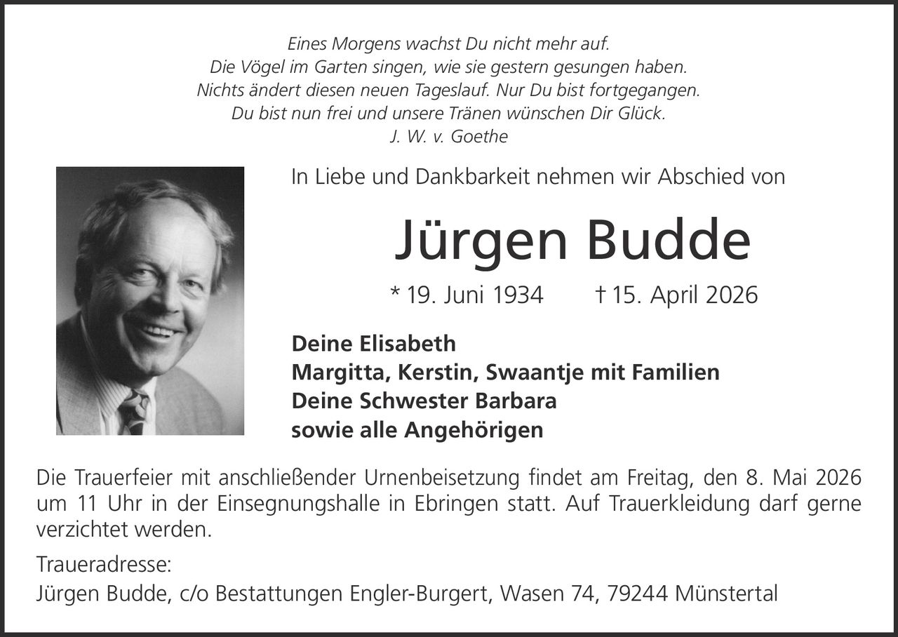 <p><i>Eines Morgens wachst Du nicht mehr auf.<br>Die Vögel im Garten singen, wie sie gestern gesungen haben.<br>Nichts ändert diesen neuen Tageslauf. Nur Du bist fortgegangen.<br>Du bist nun frei und unsere Tränen wünschen Dir Glück.<br>J. W. v. Goethe</i></p><p>In Liebe und Dankbarkeit nehmen wir Abschied von</p><p><strong>Jürgen Budde</strong><br>*19. Juni 1934 †15. April 2026</p><p>Deine Elisabeth<br>Margitta, Kerstin, Swaantje mit Familien<br>Deine Schwester Barbara<br>sowie alle Angehörigen</p><p>Die Trauerfeier mit anschließender Urnenbeisetzung findet am Freitag, den 8. Mai 2026 um 11 Uhr in der Einsegnungshalle in Ebringen statt. Auf Trauerkleidung darf gerne verzichtet werden.</p><p><strong>Traueradresse:</strong><br>Jürgen Budde, c/o Bestattungen Engler-Burgert, Wasen 74, 79244 Münstertal</p>