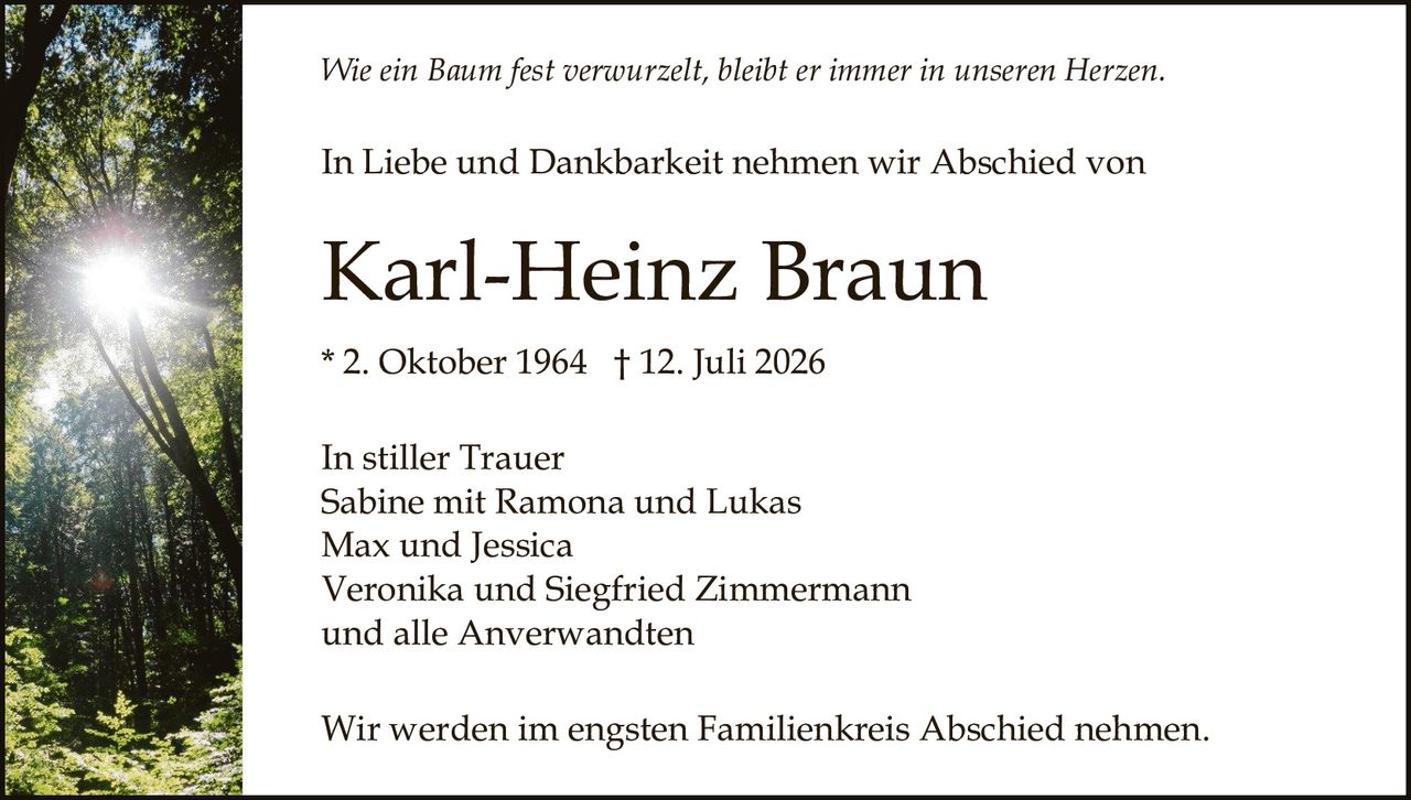 <p><i>Wie ein Baum fest verwurzelt, bleibt er immer in unseren Herzen.</i></p><p>In Liebe und Dankbarkeit nehmen wir Abschied von</p><p><strong>Karl-Heinz Braun</strong></p><p>* 2. Oktober 1964 † 12. Juli 2026</p><p>In stiller Trauer<br>Sabine mit Ramona und Lukas<br>Max und Jessica<br>Veronika und Siegfried Zimmermann<br>und alle Anverwandten</p><p>Wir werden im engsten Familienkreis Abschied nehmen.</p>