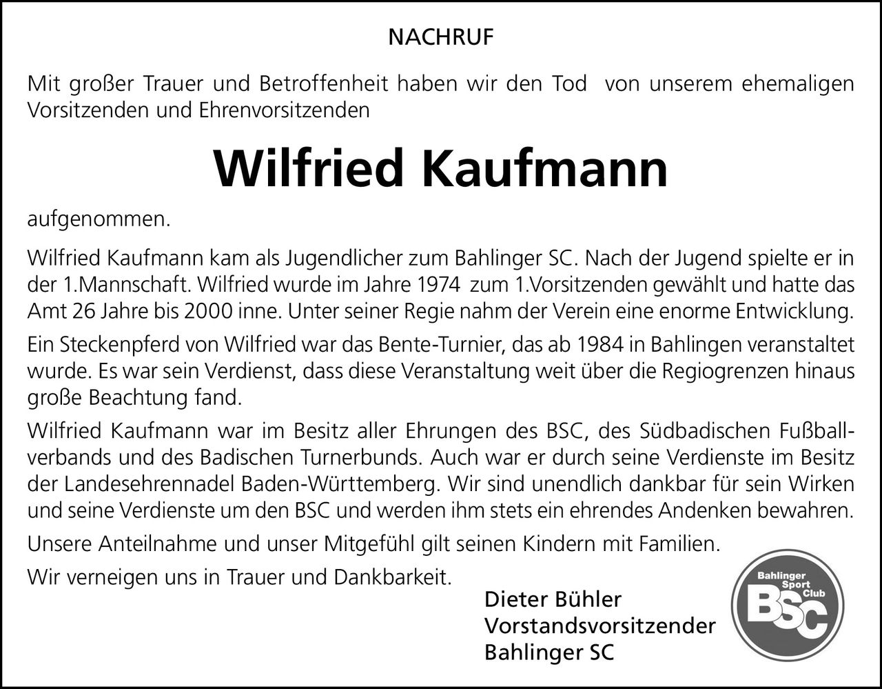<p><strong>NACHRUF</strong></p>
<p>Mit großer Trauer und Betroffenheit haben wir den Tod von unserem ehemaligen Vorsitzenden und Ehrenvorsitzenden</p>
<p><strong>Wilfried Kaufmann</strong></p>
<p>aufgenommen.</p>
<p>Wilfried Kaufmann kam als Jugendlicher zum Bahlinger SC. Nach der Jugend spielte er in der 1.Mannschaft. Wilfried wurde im Jahre 1974 zum 1.Vorsitzenden gewählt und hatte das Amt 26 Jahre bis 2000 inne. Unter seiner Regie nahm der Verein eine enorme Entwicklung.</p>
<p>Ein Steckenpferd von Wilfried war das Bente-Turnier, das ab 1984 in Bahlingen veranstaltet wurde. Es war sein Verdienst, dass diese Veranstaltung weit über die Regiogrenzen hinaus große Beachtung fand.</p>
<p>Wilfried Kaufmann war im Besitz aller Ehrungen des BSC, des Südbadischen Fußballverbands und des Badischen Turnerbunds. Auch war er durch seine Verdienste im Besitz der Landesehrennadel Baden-Württemberg. Wir sind unendlich dankbar für sein Wirken und seine Verdienste um den BSC und werden ihm stets ein ehrendes Andenken bewahren.</p>
<p>Unsere Anteilnahme und unser Mitgefühl gilt seinen Kindern mit Familien.</p>
<p>Wir verneigen uns in Trauer und Dankbarkeit.</p>
<p>Dieter Bühler<br>Vorstandsvorsitzender<br>Bahlinger SC</p>