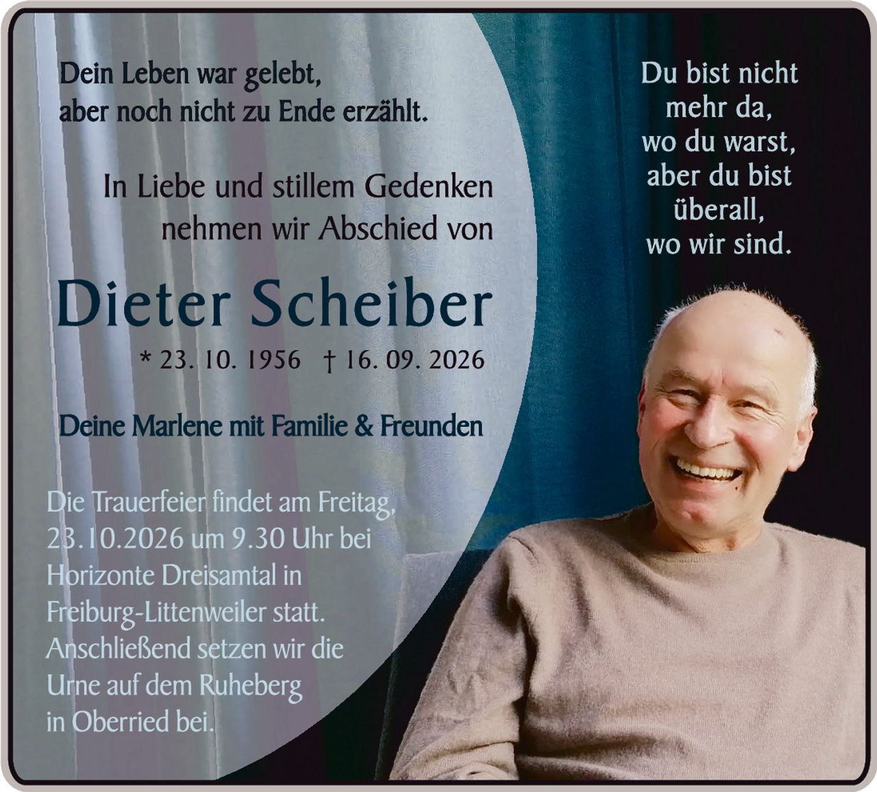 <p>Dein Leben war gelebt, aber noch nicht zu Ende erzählt.</p><p>In Liebe und stillem Gedenken nehmen wir Abschied von</p><p><strong>Dieter Scheiber</strong></p><p>* 23. 10. 1956 † 16. 09. 2026</p><p>Deine Marlene mit Familie & Freunden</p><p>Du bist nicht mehr da, wo du warst, aber du bist überall, wo wir sind.</p><p>Die Trauerfeier findet am Freitag, 23.10.2026 um 9.30 Uhr bei Horizonte Dreisamtal in Freiburg-Littenweiler statt. Anschließend setzen wir die Urne auf dem Ruheberg in Oberried bei.</p>