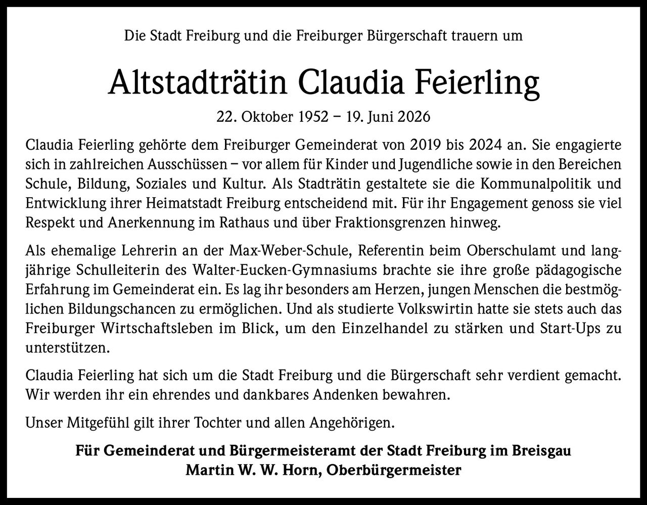 <p>Die Stadt Freiburg und die Freiburger Bürgerschaft trauern um</p>

<p><strong>Altstadträtin Claudia Feierling</strong><br>22. Oktober 1952 – 19. Juni 2026</p>

<p>Claudia Feierling gehörte dem Freiburger Gemeinderat von 2019 bis 2024 an. Sie engagierte sich in zahlreichen Ausschüssen – vor allem für Kinder und Jugendliche sowie in den Bereichen Schule, Bildung, Soziales und Kultur. Als Stadträtin gestaltete sie die Kommunalpolitik und Entwicklung ihrer Heimatstadt Freiburg entscheidend mit. Für ihr Engagement genoss sie viel Respekt und Anerkennung im Rathaus und über Fraktionsgrenzen hinweg.</p>

<p>Als ehemalige Lehrerin an der Max-Weber-Schule, Referentin beim Oberschulamt und langjährige Schulleiterin des Walter-Eucken-Gymnasiums brachte sie ihre große pädagogische Erfahrung im Gemeinderat ein. Es lag ihr besonders am Herzen, jungen Menschen die bestmöglichen Bildungschancen zu ermöglichen. Und als studierte Volkswirtin hatte sie stets auch das Freiburger Wirtschaftsleben im Blick, um den Einzelhandel zu stärken und Start-Ups zu unterstützen.</p>

<p>Claudia Feierling hat sich um die Stadt Freiburg und die Bürgerschaft sehr verdient gemacht. Wir werden ihr ein ehrendes und dankbares Andenken bewahren.</p>

<p>Unser Mitgefühl gilt ihrer Tochter und allen Angehörigen.</p>

<p><strong>Für Gemeinderat und Bürgermeisteramt der Stadt Freiburg im Breisgau<br>Martin W. W. Horn, Oberbürgermeister</strong></p>